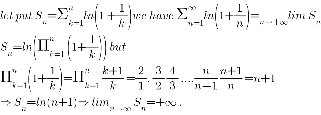 let put S_n =Σ_(k=1) ^n ln(1 +(1/k))we have Σ_(n=1) ^∞ ln(1+(1/n))=_(n→+∞) lim S_n   S_n =ln(Π_(k=1) ^n  (1+(1/k))) but  Π_(k=1) ^n (1+(1/k))=Π_(k=1) ^n  ((k+1)/k) =(2/1). (3/2) (4/3) ....(n/(n−1)) ((n+1)/n) =n+1  ⇒ S_n =ln(n+1)⇒ lim_(n→∞)  S_n =+∞ .  