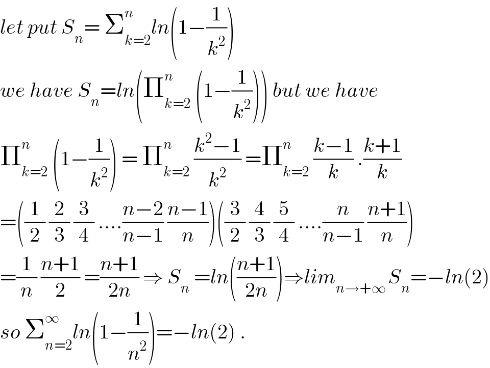let put S_n = Σ_(k=2) ^n ln(1−(1/k^2 ))  we have S_n =ln(Π_(k=2) ^n  (1−(1/k^2 ))) but we have  Π_(k=2) ^n  (1−(1/k^2 )) = Π_(k=2) ^n  ((k^2 −1)/k^2 ) =Π_(k=2) ^n  ((k−1)/k) .((k+1)/k)  =((1/2) (2/3) (3/4) ....((n−2)/(n−1)) ((n−1)/n))((3/2) (4/3) (5/4) ....(n/(n−1)) ((n+1)/n))  =(1/n) ((n+1)/2) =((n+1)/(2n)) ⇒ S_n  =ln(((n+1)/(2n)))⇒lim_(n→+∞ ) S_n =−ln(2)  so Σ_(n=2) ^∞ ln(1−(1/n^2 ))=−ln(2) .  