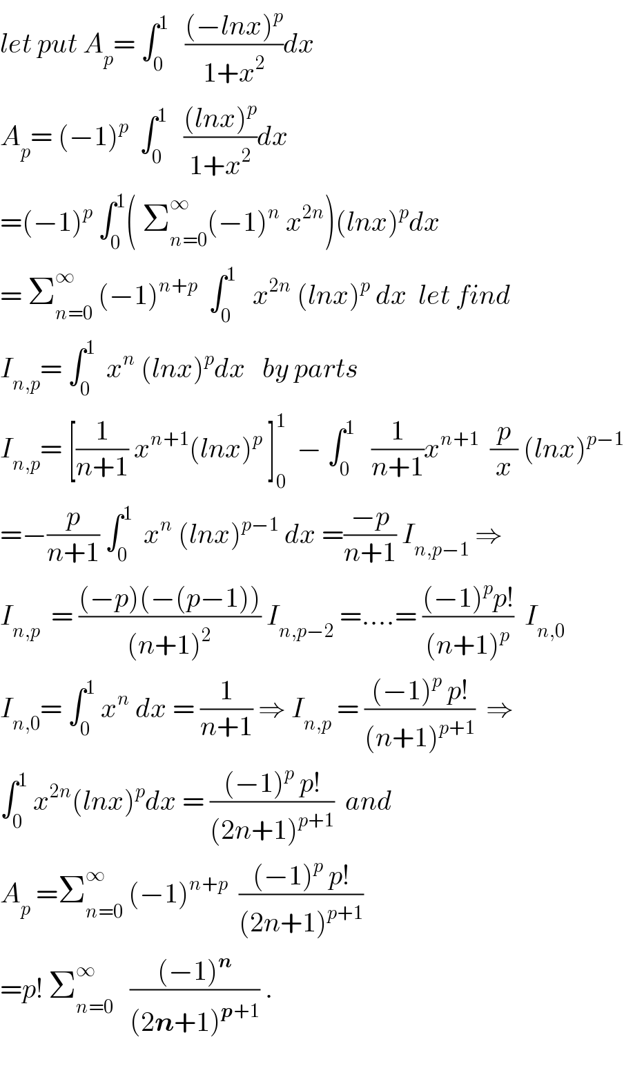 let put A_p = ∫_0 ^1    (((−lnx)^p )/(1+x^2 ))dx  A_p = (−1)^p   ∫_0 ^1    (((lnx)^p )/(1+x^2 ))dx  =(−1)^p  ∫_0 ^1 ( Σ_(n=0) ^∞ (−1)^n  x^(2n) )(lnx)^p dx  = Σ_(n=0) ^∞  (−1)^(n+p)   ∫_0 ^1    x^(2n)  (lnx)^p  dx  let find  I_(n,p) = ∫_0 ^1   x^n  (lnx)^p dx   by parts  I_(n,p) = [(1/(n+1)) x^(n+1) (lnx)^p  ]_0 ^1   − ∫_0 ^1    (1/(n+1))x^(n+1)   (p/x) (lnx)^(p−1)   =−(p/(n+1)) ∫_0 ^1   x^n  (lnx)^(p−1)  dx =((−p)/(n+1)) I_(n,p−1)  ⇒  I_(n,p)   = (((−p)(−(p−1)))/((n+1)^2 )) I_(n,p−2)  =....= (((−1)^p p!)/((n+1)^p ))  I_(n,0)   I_(n,0) = ∫_0 ^1  x^n  dx = (1/(n+1)) ⇒ I_(n,p)  = (((−1)^p  p!)/((n+1)^(p+1) ))  ⇒  ∫_0 ^1  x^(2n) (lnx)^p dx = (((−1)^p  p!)/((2n+1)^(p+1) ))  and  A_p  =Σ_(n=0) ^∞  (−1)^(n+p)   (((−1)^p  p!)/((2n+1)^(p+1) ))  =p! Σ_(n=0) ^∞    (((−1)^n )/((2n+1)^(p+1) )) .    