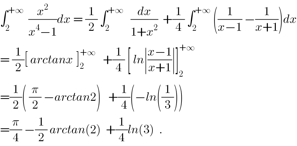 ∫_2 ^(+∞)   (x^2 /(x^4 −1))dx = (1/2) ∫_2 ^(+∞)    (dx/(1+x^2 ))  +(1/4) ∫_2 ^(+∞)  ((1/(x−1)) −(1/(x+1)))dx  = (1/2)[ arctanx^ ]_2 ^(+∞)    +(1/4) [ ln∣((x−1)/(x+1))∣]_2 ^(+∞)   =(1/2)( (π/2) −arctan2)   +(1/4)(−ln((1/3)))  =(π/4) −(1/2) arctan(2)  +(1/4)ln(3)  .  