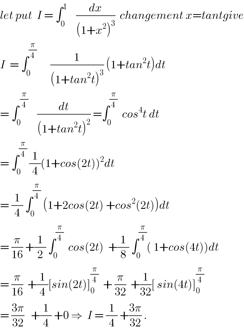 let put  I = ∫_0 ^1     (dx/((1+x^2 )^3 ))  changement x=tantgive  I  = ∫_0 ^(π/4)       (1/((1+tan^2 t)^3 )) (1+tan^2 t)dt  = ∫_0 ^( (π/4))     (dt/((1+tan^2 t)^2 )) =∫_0 ^(π/4)   cos^4 t dt  = ∫_0 ^(π/4)  (1/4)(1+cos(2t))^2 dt  = (1/4) ∫_0 ^(π/4)  (1+2cos(2t) +cos^2 (2t))dt  = (π/(16)) +(1/2) ∫_0 ^(π/4)   cos(2t)  +(1/8) ∫_0 ^(π/4) ( 1+cos(4t))dt  = (π/(16))  +(1/4)[sin(2t)]_0 ^(π/4)   + (π/(32))  +(1/(32))[ sin(4t)]_0 ^(π/4)   = ((3π)/(32))   +(1/4) +0 ⇒  I = (1/4) +((3π)/(32)) .  