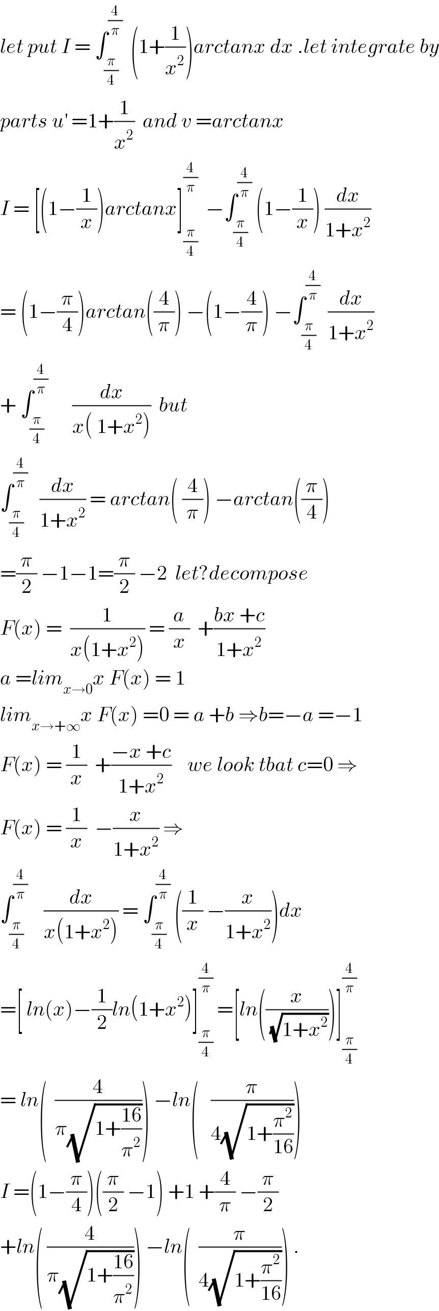 let put I = ∫_(π/4) ^(4/π)   (1+(1/x^2 ))arctanx dx .let integrate by  parts u^′  =1+(1/x^2 )  and v =arctanx  I = [(1−(1/x))arctanx]_(π/4) ^(4/π)   −∫_(π/4) ^(4/π)  (1−(1/x)) (dx/(1+x^2 ))  = (1−(π/4))arctan((4/π)) −(1−(4/π)) −∫_(π/4) ^(4/π)   (dx/(1+x^2 ))  + ∫_(π/4) ^(4/π)       (dx/(x( 1+x^2 )))  but  ∫_(π/4) ^(4/π)    (dx/(1+x^2 )) = arctan( (4/π)) −arctan((π/4))  =(π/2) −1−1=(π/2) −2  let?decompose  F(x) =  (1/(x(1+x^2 ))) = (a/x)  +((bx +c)/(1+x^2 ))  a =lim_(x→0) x F(x) = 1  lim_(x→+∞) x F(x) =0 = a +b ⇒b=−a =−1  F(x) = (1/x)  +((−x +c)/(1+x^2 ))    we look tbat c=0 ⇒  F(x) = (1/x)  −(x/(1+x^2 )) ⇒  ∫_(π/4) ^(4/π)     (dx/(x(1+x^2 ))) = ∫_(π/4) ^(4/π)  ((1/x) −(x/(1+x^2 )))dx  =[ ln(x)−(1/2)ln(1+x^2 )]_(π/4) ^(4/π)  =[ln((x/(√(1+x^2 ))))]_(π/4) ^(4/π)   = ln(  (4/(π(√(1+((16)/π^2 )))))) −ln(   (π/(4(√(1+(π^2 /(16)))))))  I =(1−(π/4))((π/2) −1) +1 +(4/π) −(π/2)   +ln( (4/(π(√(1+((16)/π^2 )))))) −ln(  (π/(4(√(1+(π^2 /(16))))))) .  