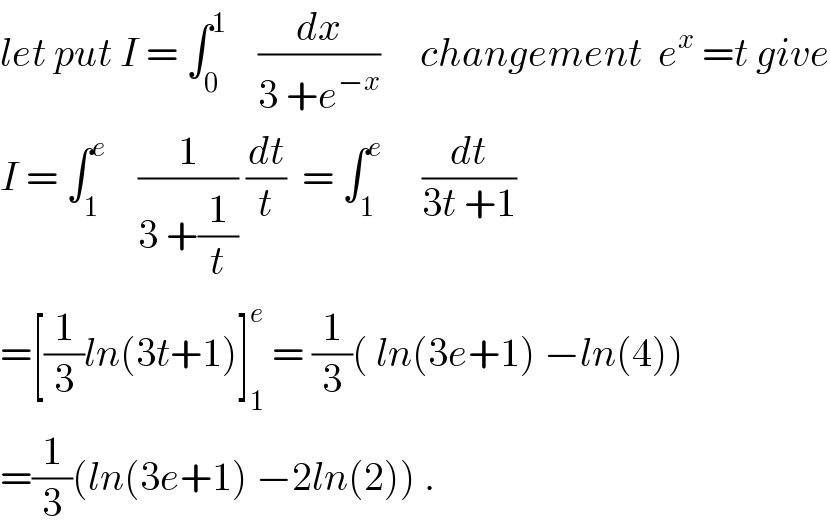 let put I = ∫_0 ^1     (dx/(3 +e^(−x) ))     changement  e^x  =t give  I = ∫_1 ^e     (1/(3 +(1/t))) (dt/t)  = ∫_1 ^e      (dt/(3t +1))  =[(1/3)ln(3t+1)]_1 ^e  = (1/3)( ln(3e+1) −ln(4))  =(1/3)(ln(3e+1) −2ln(2)) .  