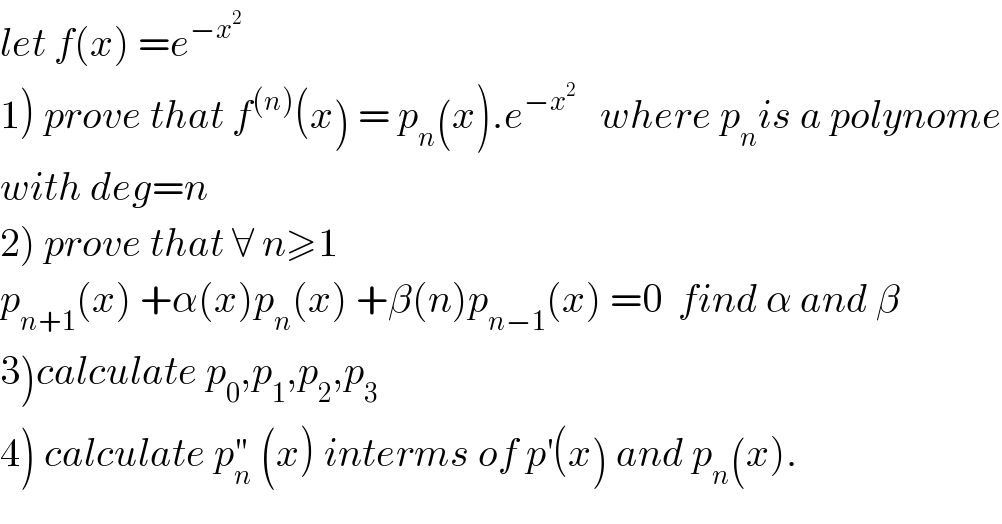 let f(x) =e^(−x^2 )   1) prove that f^((n)) (x) = p_n (x).e^(−x^2 )    where p_n is a polynome  with deg=n  2) prove that ∀ n≥1   p_(n+1) (x) +α(x)p_n (x) +β(n)p_(n−1) (x) =0  find α and β  3)calculate p_0 ,p_1 ,p_2 ,p_3   4) calculate p_n ^(′′)  (x) interms of p^′ (x) and p_n (x).  