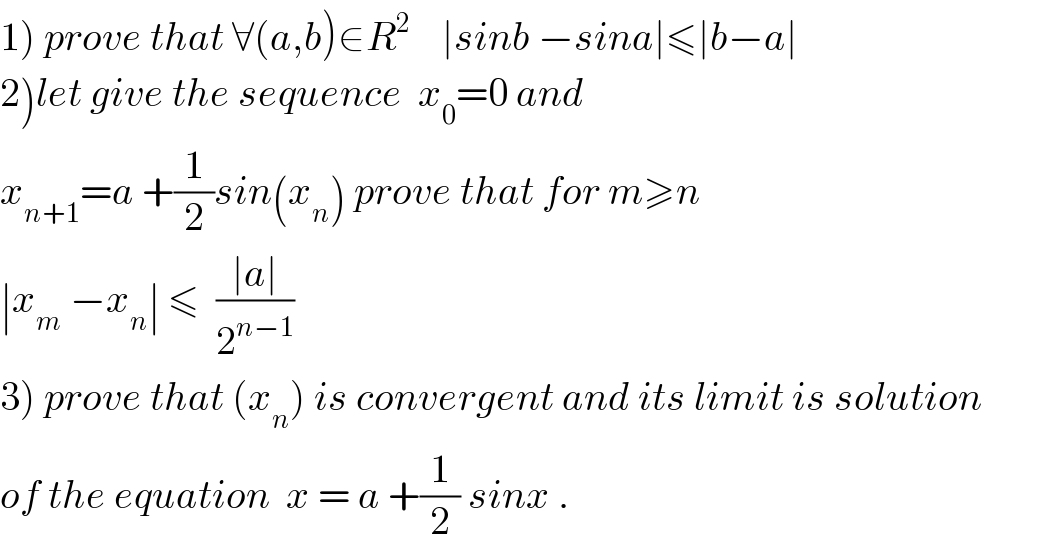 1) prove that ∀(a,b)∈R^2     ∣sinb −sina∣≤∣b−a∣  2)let give the sequence  x_0 =0 and  x_(n+1) =a +(1/2)sin(x_n ) prove that for m≥n  ∣x_m  −x_n ∣ ≤  ((∣a∣)/2^(n−1) )  3) prove that (x_n ) is convergent and its limit is solution  of the equation  x = a +(1/2) sinx .  