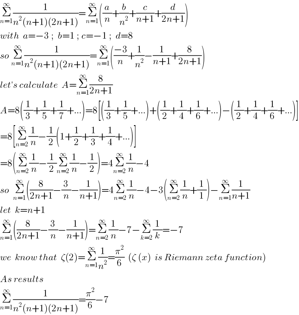Σ_(n=1) ^∞ (1/(n^2 (n+1)(2n+1)))=Σ_(n=1) ^∞ ((a/n)+(b/n^2 )+(c/(n+1))+(d/(2n+1)))  with  a=−3 ;  b=1 ; c=−1 ;  d=8  so Σ_(n=1) ^∞ (1/(n^2 (n+1)(2n+1)))=Σ_(n=1) ^∞ (((−3)/n)+(1/n^2 )−(1/(n+1))+(8/(2n+1)))  let′s calculate  A=Σ_(n=1) ^∞ (8/(2n+1))  A=8((1/3)+(1/5)+(1/7)+...)=8[((1/3)+(1/5)+...)+((1/2)+(1/4)+(1/6)+...)−((1/2)+(1/4)+(1/6)+...)]  =8[Σ_(n=2) ^∞ (1/n)−(1/2)(1+(1/2)+(1/3)+(1/4)+...)]  =8(Σ_(n=2) ^∞ (1/n)−(1/2)Σ_(n=2) ^∞ (1/n)−(1/2))=4Σ_(n=2) ^∞ (1/n)−4  so  Σ_(n=1) ^∞ ((8/(2n+1))−(3/n)−(1/(n+1)))=4Σ_(n=2) ^∞ (1/n)−4−3(Σ_(n=2) ^∞ (1/n)+(1/1))−Σ_(n=1) ^∞ (1/(n+1))  let  k=n+1  Σ_(n=1) ^∞ ((8/(2n+1))−(3/n)−(1/(n+1)))=Σ_(n=2) ^∞ (1/n)−7−Σ_(k=2) ^∞ (1/k)=−7  we  know that  ζ(2)=Σ_(n=1) ^∞ (1/n^2 )=(π^2 /6)  (ζ (x)  is Riemann zeta function)  As results  Σ_(n=1) ^∞ (1/(n^2 (n+1)(2n+1)))=(π^2 /6)−7  