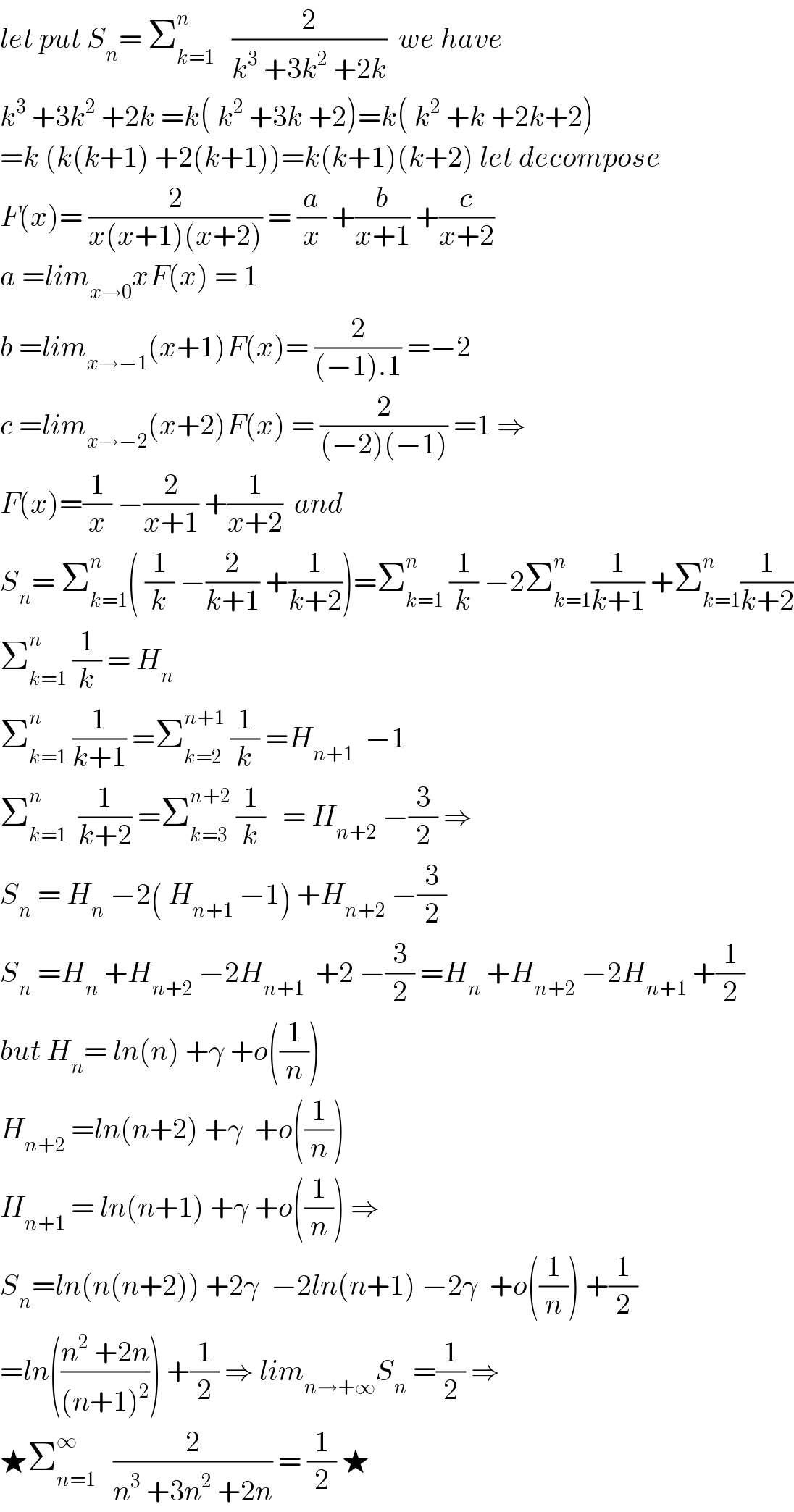 let put S_n = Σ_(k=1) ^n    (2/(k^3  +3k^2  +2k))  we have  k^3  +3k^2  +2k =k( k^2  +3k +2)=k( k^2  +k +2k+2)  =k (k(k+1) +2(k+1))=k(k+1)(k+2) let decompose  F(x)= (2/(x(x+1)(x+2))) = (a/x) +(b/(x+1)) +(c/(x+2))  a =lim_(x→0) xF(x) = 1  b =lim_(x→−1) (x+1)F(x)= (2/((−1).1)) =−2  c =lim_(x→−2) (x+2)F(x) = (2/((−2)(−1))) =1 ⇒  F(x)=(1/x) −(2/(x+1)) +(1/(x+2))  and  S_n = Σ_(k=1) ^n ( (1/k) −(2/(k+1)) +(1/(k+2)))=Σ_(k=1) ^n  (1/k) −2Σ_(k=1) ^n (1/(k+1)) +Σ_(k=1) ^n (1/(k+2))  Σ_(k=1) ^n  (1/k) = H_n   Σ_(k=1) ^n  (1/(k+1)) =Σ_(k=2) ^(n+1)  (1/k) =H_(n+1)   −1  Σ_(k=1) ^n   (1/(k+2)) =Σ_(k=3) ^(n+2)  (1/k)   = H_(n+2)  −(3/2) ⇒  S_n  = H_n  −2( H_(n+1)  −1) +H_(n+2)  −(3/2)  S_n  =H_n  +H_(n+2)  −2H_(n+1)   +2 −(3/2) =H_n  +H_(n+2)  −2H_(n+1)  +(1/2)  but H_n = ln(n) +γ +o((1/n))  H_(n+2)  =ln(n+2) +γ  +o((1/n))  H_(n+1)  = ln(n+1) +γ +o((1/n)) ⇒  S_n =ln(n(n+2)) +2γ  −2ln(n+1) −2γ  +o((1/n)) +(1/2)  =ln(((n^2  +2n)/((n+1)^2 ))) +(1/2) ⇒ lim_(n→+∞) S_n  =(1/2) ⇒  ★Σ_(n=1) ^∞    (2/(n^3  +3n^2  +2n)) = (1/2) ★  