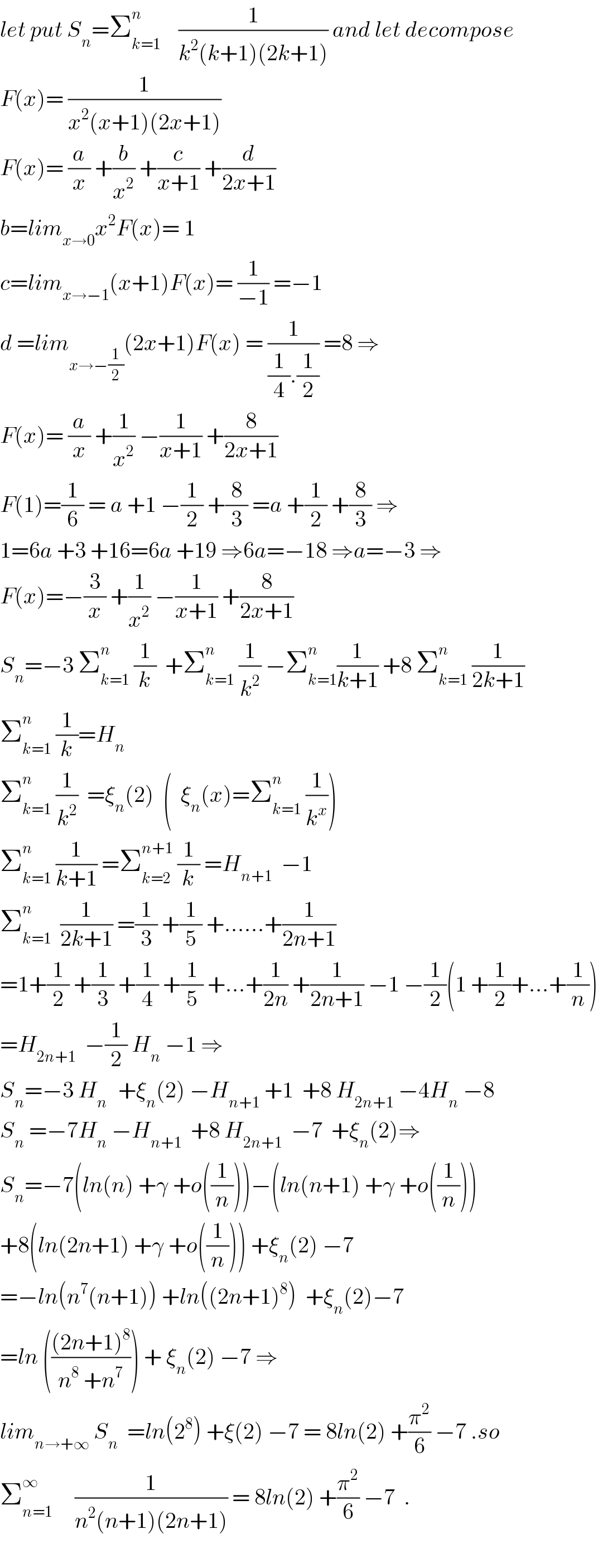 let put S_n =Σ_(k=1) ^n     (1/(k^2 (k+1)(2k+1))) and let decompose  F(x)= (1/(x^2 (x+1)(2x+1)))  F(x)= (a/x) +(b/x^2 ) +(c/(x+1)) +(d/(2x+1))  b=lim_(x→0) x^2 F(x)= 1  c=lim_(x→−1) (x+1)F(x)= (1/(−1)) =−1  d =lim_(x→−(1/2)) (2x+1)F(x) = (1/((1/4).(1/2))) =8 ⇒  F(x)= (a/x) +(1/x^2 ) −(1/(x+1)) +(8/(2x+1))  F(1)=(1/6) = a +1 −(1/2) +(8/3) =a +(1/2) +(8/3) ⇒  1=6a +3 +16=6a +19 ⇒6a=−18 ⇒a=−3 ⇒  F(x)=−(3/x) +(1/x^2 ) −(1/(x+1)) +(8/(2x+1))  S_n =−3 Σ_(k=1) ^n  (1/k)  +Σ_(k=1) ^n  (1/k^2 ) −Σ_(k=1) ^n (1/(k+1)) +8 Σ_(k=1) ^n  (1/(2k+1))  Σ_(k=1) ^n  (1/k)=H_n   Σ_(k=1) ^n  (1/k^2 )  =ξ_n (2)  (  ξ_n (x)=Σ_(k=1) ^n  (1/k^x ))  Σ_(k=1) ^n  (1/(k+1)) =Σ_(k=2) ^(n+1)  (1/k) =H_(n+1)   −1  Σ_(k=1) ^n   (1/(2k+1)) =(1/3) +(1/5) +......+(1/(2n+1))  =1+(1/2) +(1/3) +(1/4) +(1/5) +...+(1/(2n)) +(1/(2n+1)) −1 −(1/2)(1 +(1/2)+...+(1/n))  =H_(2n+1)   −(1/2) H_n  −1 ⇒  S_n =−3 H_(n )   +ξ_n (2) −H_(n+1)  +1  +8 H_(2n+1)  −4H_n  −8  S_n  =−7H_n  −H_(n+1)   +8 H_(2n+1)   −7  +ξ_n (2)⇒  S_n =−7(ln(n) +γ +o((1/n)))−(ln(n+1) +γ +o((1/n)))  +8(ln(2n+1) +γ +o((1/n))) +ξ_n (2) −7  =−ln(n^7 (n+1)) +ln((2n+1)^8 )  +ξ_n (2)−7  =ln ((((2n+1)^8 )/(n^8  +n^7 ))) + ξ_n (2) −7 ⇒  lim_(n→+∞)  S_n   =ln(2^8 ) +ξ(2) −7 = 8ln(2) +(π^2 /6) −7 .so  Σ_(n=1) ^∞      (1/(n^2 (n+1)(2n+1))) = 8ln(2) +(π^2 /6) −7  .    