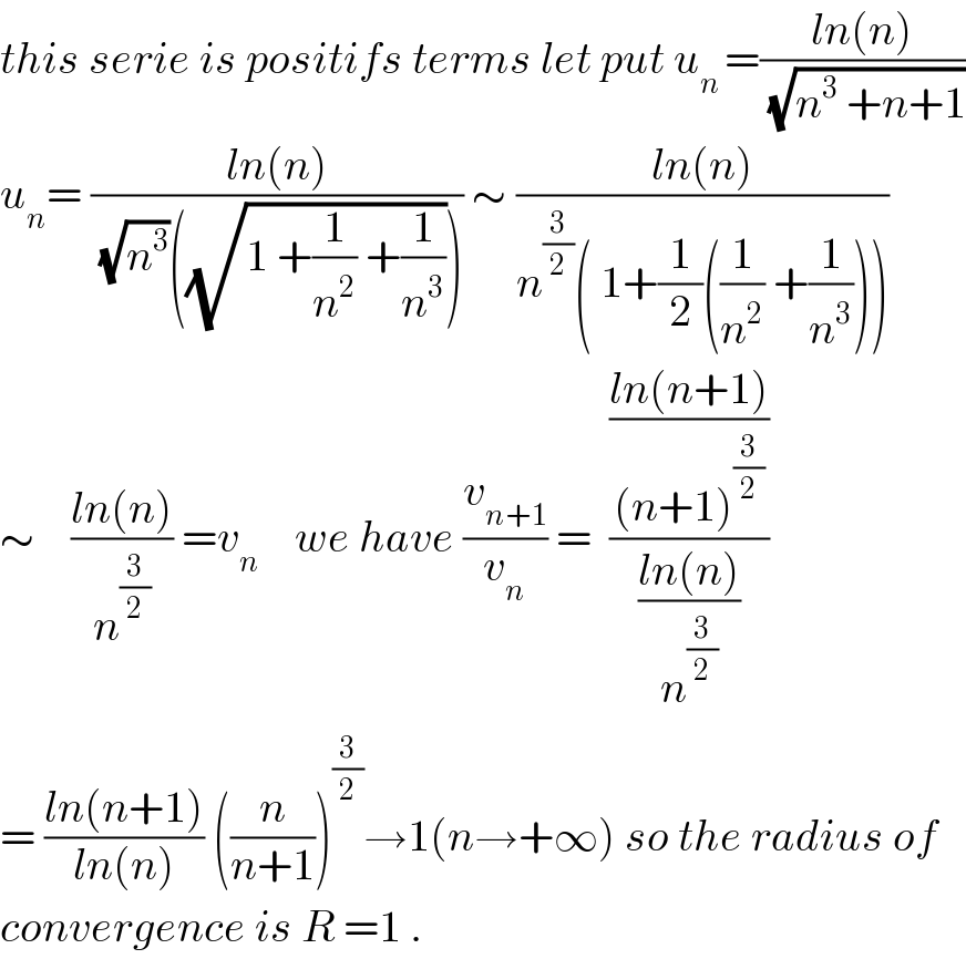 this serie is positifs terms let put u_(n ) =((ln(n))/(√(n^3  +n+1)))  u_n = ((ln(n))/((√n^3 )((√(1 +(1/n^2 ) +(1/n^3 )))))) ∼ ((ln(n))/(n^(3/2) ( 1+(1/2)((1/n^2 ) +(1/n^3 )))))  ∼    ((ln(n))/n^(3/2) ) =v_n     we have (v_(n+1) /v_n ) =  (((ln(n+1))/((n+1)^(3/2) ))/((ln(n))/n^(3/2) ))  = ((ln(n+1))/(ln(n))) ((n/(n+1)))^(3/2) →1(n→+∞) so the radius of  convergence is R =1 .  