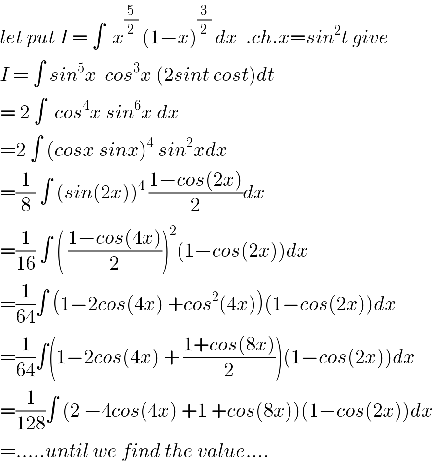 let put I = ∫  x^(5/2)  (1−x)^(3/2)  dx  .ch.x=sin^2 t give  I = ∫ sin^5 x  cos^3 x (2sint cost)dt  = 2 ∫  cos^4 x sin^6 x dx  =2 ∫ (cosx sinx)^4  sin^2 xdx  =(1/8) ∫ (sin(2x))^4  ((1−cos(2x))/2)dx  =(1/(16)) ∫ ( ((1−cos(4x))/2))^2 (1−cos(2x))dx  =(1/(64))∫ (1−2cos(4x) +cos^2 (4x))(1−cos(2x))dx  =(1/(64))∫(1−2cos(4x) + ((1+cos(8x))/2))(1−cos(2x))dx  =(1/(128))∫ (2 −4cos(4x) +1 +cos(8x))(1−cos(2x))dx  =.....until we find the value....  