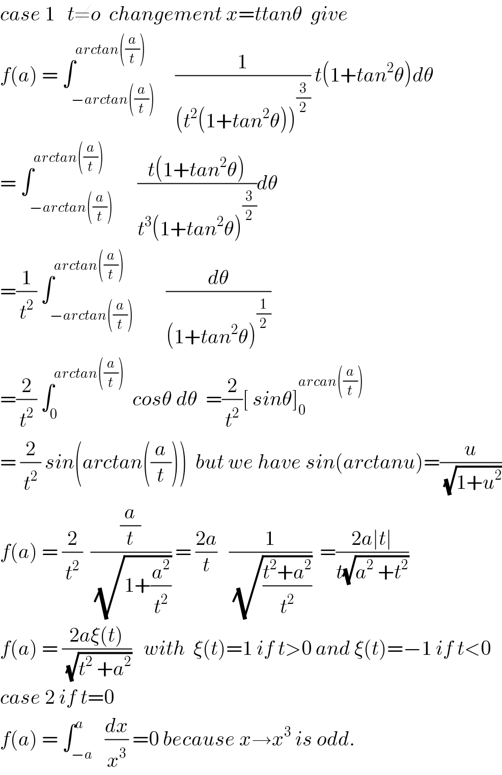 case 1   t≠o  changement x=ttanθ  give  f(a) = ∫_(−arctan((a/t))) ^(arctan((a/t)))     (1/((t^2 (1+tan^2 θ))^(3/2) )) t(1+tan^2 θ)dθ  = ∫_(−arctan((a/t))) ^(arctan((a/t)))      ((t(1+tan^2 θ))/(t^3 (1+tan^2 θ)^(3/2) ))dθ  =(1/t^2 ) ∫_(−arctan((a/t))) ^(arctan((a/t)))        (dθ/((1+tan^2 θ)^(1/2) ))  =(2/t^2 ) ∫_0 ^(arctan((a/t)))   cosθ dθ  =(2/t^2 )[ sinθ]_0 ^(arcan((a/t)))   = (2/t^2 ) sin(arctan((a/t)))  but we have sin(arctanu)=(u/(√(1+u^2 )))  f(a) = (2/t^2 )  ((a/t)/(√(1+(a^2 /t^2 )))) = ((2a)/t)   (1/(√((t^2 +a^2 )/t^2 )))  =((2a∣t∣)/(t(√(a^2  +t^2 ))))  f(a) = ((2aξ(t))/(√(t^2  +a^2 )))   with  ξ(t)=1 if t>0 and ξ(t)=−1 if t<0  case 2 if t=0  f(a) = ∫_(−a) ^a   (dx/x^3 ) =0 because x→x^3  is odd.  