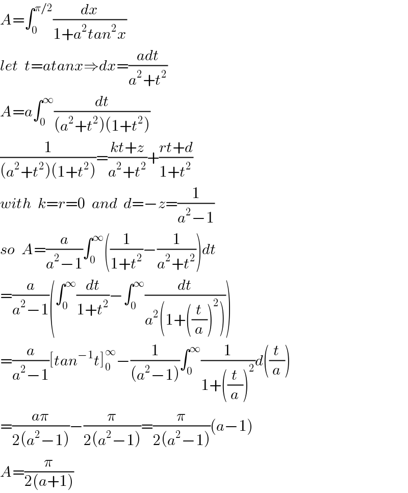A=∫_0 ^(π/2) (dx/(1+a^2 tan^2 x))  let  t=atanx⇒dx=((adt)/(a^2 +t^2 ))  A=a∫_0 ^∞ (dt/((a^2 +t^2 )(1+t^2 )))  (1/((a^2 +t^2 )(1+t^2 )))=((kt+z)/(a^2 +t^2 ))+((rt+d)/(1+t^2 ))  with  k=r=0  and  d=−z=(1/(a^2 −1))  so  A=(a/(a^2 −1))∫_0 ^∞ ((1/(1+t^2 ))−(1/(a^2 +t^2 )))dt  =(a/(a^2 −1))(∫_0 ^∞ (dt/(1+t^2 ))−∫_0 ^∞ (dt/(a^2 (1+((t/a))^2 ))))  =(a/(a^2 −1))[tan^(−1) t]_0 ^∞ −(1/((a^2 −1)))∫_0 ^∞ (1/(1+((t/a))^2 ))d((t/a))  =((aπ)/(2(a^2 −1)))−(π/(2(a^2 −1)))=(π/(2(a^2 −1)))(a−1)  A=(π/(2(a+1)))  