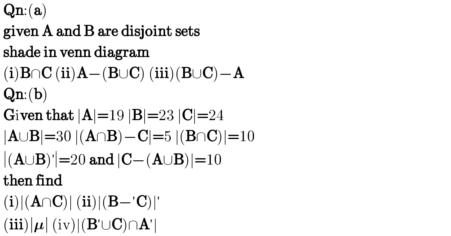  Qn:(a)   given A and B are disjoint sets   shade in venn diagram   (i)B∩C (ii)A−(B∪C) (iii)(B∪C)−A   Qn:(b)   Given that ∣A∣=19 ∣B∣=23 ∣C∣=24   ∣A∪B∣=30 ∣(A∩B)−C∣=5 ∣(B∩C)∣=10   ∣(A∪B)^′ ∣=20 and ∣C−(A∪B)∣=10   then find   (i)∣(A∩C)∣ (ii)∣(B−′C)∣′   (iii)∣𝛍∣ (iv)∣(B′∪C)∩A′∣  