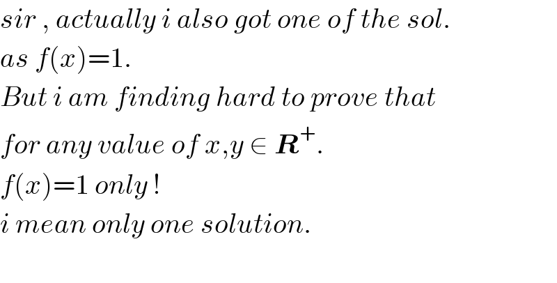 sir , actually i also got one of the sol.  as f(x)=1.   But i am finding hard to prove that  for any value of x,y ∈ R^+ .  f(x)=1 only !   i mean only one solution.    