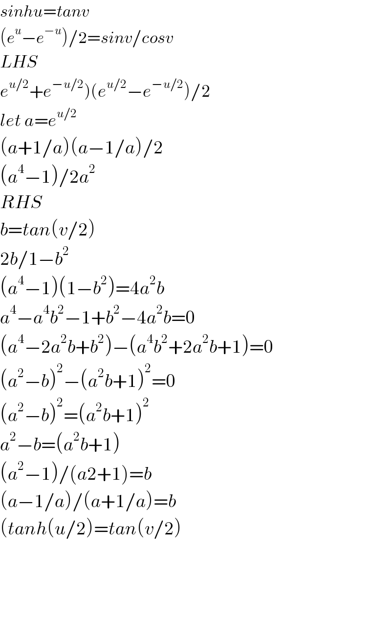 sinhu=tanv  (e^u −e^(−u) )/2=sinv/cosv  LHS  e^(u/2) +e^(−u/2) )(e^(u/2) −e^(−u/2) )/2  let a=e^(u/2)   (a+1/a)(a−1/a)/2  (a^4 −1)/2a^2   RHS  b=tan(v/2)  2b/1−b^2   (a^4 −1)(1−b^2 )=4a^2 b  a^4 −a^4 b^2 −1+b^2 −4a^2 b=0  (a^4 −2a^2 b+b^2 )−(a^4 b^2 +2a^2 b+1)=0  (a^2 −b)^2 −(a^2 b+1)^2 =0  (a^2 −b)^2 =(a^2 b+1)^2   a^2 −b=(a^2 b+1)  (a^2 −1)/(a2+1)=b  (a−1/a)/(a+1/a)=b  (tanh(u/2)=tan(v/2)        