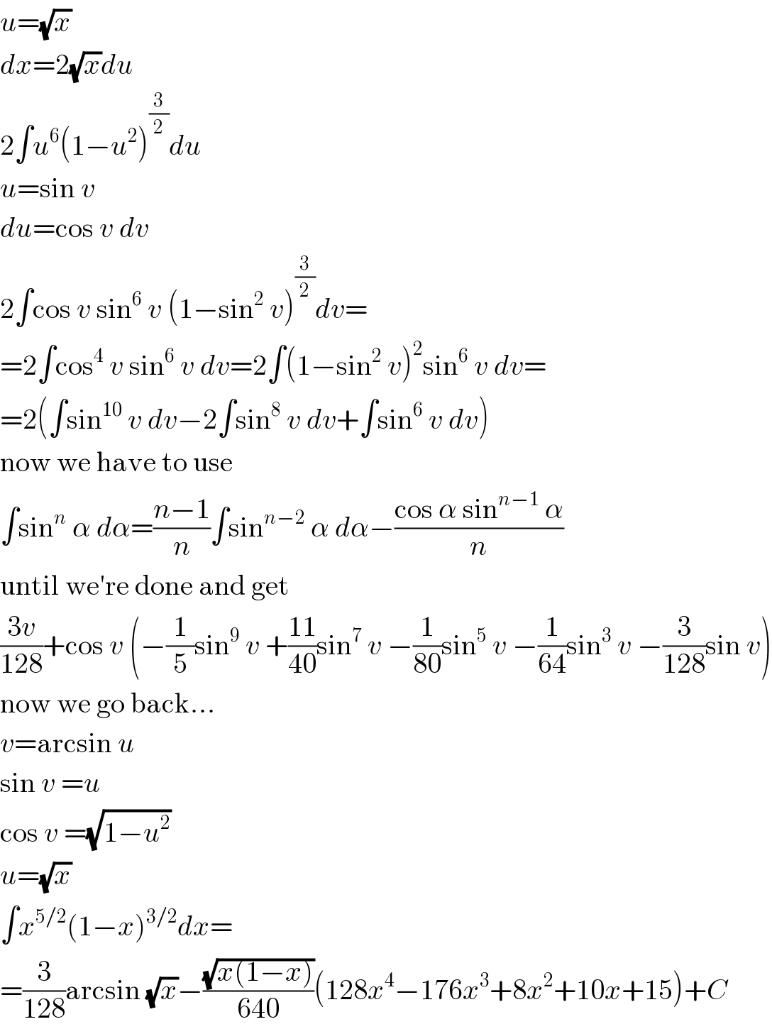 u=(√x)  dx=2(√x)du  2∫u^6 (1−u^2 )^(3/2) du  u=sin v  du=cos v dv  2∫cos v sin^6  v (1−sin^2  v)^(3/2) dv=  =2∫cos^4  v sin^6  v dv=2∫(1−sin^2  v)^2 sin^6  v dv=  =2(∫sin^(10)  v dv−2∫sin^8  v dv+∫sin^6  v dv)  now we have to use  ∫sin^n  α dα=((n−1)/n)∫sin^(n−2)  α dα−((cos α sin^(n−1)  α)/n)  until we′re done and get  ((3v)/(128))+cos v (−(1/5)sin^9  v +((11)/(40))sin^7  v −(1/(80))sin^5  v −(1/(64))sin^3  v −(3/(128))sin v)  now we go back...  v=arcsin u  sin v =u  cos v =(√(1−u^2 ))  u=(√x)  ∫x^(5/2) (1−x)^(3/2) dx=  =(3/(128))arcsin (√x)−((√(x(1−x)))/(640))(128x^4 −176x^3 +8x^2 +10x+15)+C  