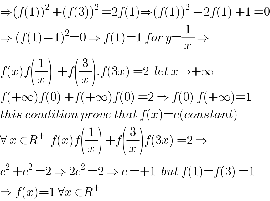 ⇒(f(1))^2  +(f(3))^2  =2f(1)⇒(f(1))^2  −2f(1) +1 =0  ⇒ (f(1)−1)^2 =0 ⇒ f(1)=1 for y=(1/x) ⇒  f(x)f((1/x))  +f((3/x)).f(3x) =2  let x→+∞  f(+∞)f(0) +f(+∞)f(0) =2 ⇒ f(0) f(+∞)=1  this condition prove that f(x)=c(constant)  ∀ x ∈R^+   f(x)f((1/x)) +f((3/x))f(3x) =2 ⇒  c^2  +c^2  =2 ⇒ 2c^2  =2 ⇒ c =+^− 1  but f(1)=f(3) =1  ⇒ f(x)=1 ∀x ∈R^+   