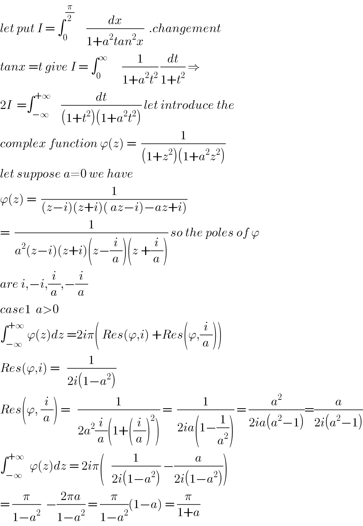 let put I = ∫_0 ^(π/2)      (dx/(1+a^2 tan^2 x))  .changement  tanx =t give I = ∫_0 ^∞       (1/(1+a^2 t^2 )) (dt/(1+t^2 )) ⇒  2I  =∫_(−∞) ^(+∞)     (dt/((1+t^2 )(1+a^2 t^2 ))) let introduce the  complex function ϕ(z) =  (1/((1+z^2 )(1+a^2 z^2 )))  let suppose a≠0 we have  ϕ(z) =  (1/((z−i)(z+i)( az−i)−az+i)))  =  (1/(a^2 (z−i)(z+i)(z−(i/a))(z +(i/a)))) so the poles of ϕ  are i,−i,(i/a),−(i/a)  case1  a>0  ∫_(−∞) ^(+∞)  ϕ(z)dz =2iπ( Res(ϕ,i) +Res(ϕ,(i/a)))  Res(ϕ,i) =   (1/(2i(1−a^2 )))  Res(ϕ, (i/a)) =   (1/(2a^2 (i/a)(1+((i/a))^2 ))) =  (1/(2ia(1−(1/a^2 )))) = (a^2 /(2ia(a^2 −1)))=(a/(2i(a^2 −1)))  ∫_(−∞) ^(+∞)   ϕ(z)dz = 2iπ(   (1/(2i(1−a^2 ))) −(a/(2i(1−a^2 ))))  = (π/(1−a^2 ))  −((2πa)/(1−a^2 )) = (π/(1−a^2 ))(1−a) = (π/(1+a))  