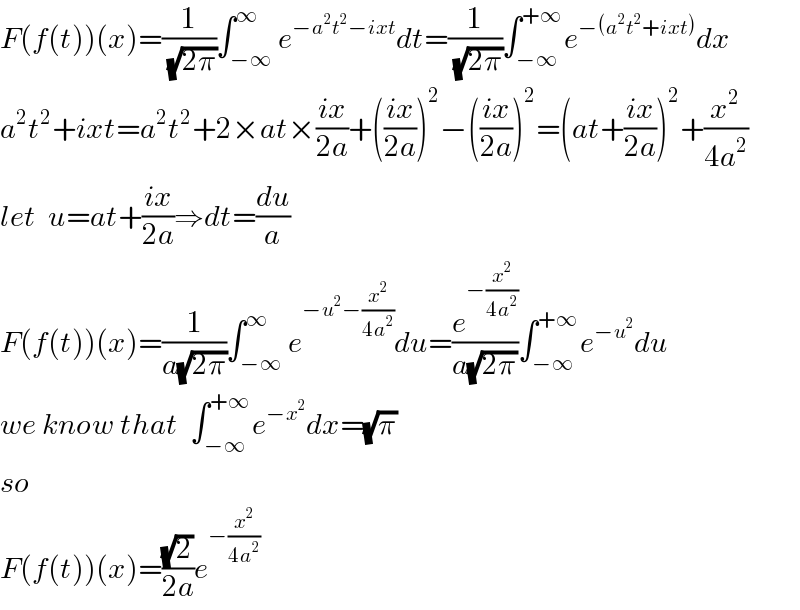 F(f(t))(x)=(1/(√(2π)))∫_(−∞) ^∞ e^(−a^2 t^2 −ixt) dt=(1/(√(2π)))∫_(−∞) ^(+∞) e^(−(a^2 t^2 +ixt)) dx  a^2 t^2 +ixt=a^2 t^2 +2×at×((ix)/(2a))+(((ix)/(2a)))^2 −(((ix)/(2a)))^2 =(at+((ix)/(2a)))^2 +(x^2 /(4a^2 ))  let  u=at+((ix)/(2a))⇒dt=(du/a)  F(f(t))(x)=(1/(a(√(2π))))∫_(−∞) ^∞ e^(−u^2 −(x^2 /(4a^2 ))) du=(e^(−(x^2 /(4a^2 ))) /(a(√(2π))))∫_(−∞) ^(+∞) e^(−u^2 ) du  we know that  ∫_(−∞) ^(+∞) e^(−x^2 ) dx=(√π)  so  F(f(t))(x)=((√2)/(2a))e^(−(x^2 /(4a^2 )))   