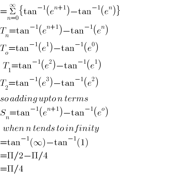 =Σ_(n=0) ^∞ {tan^(−1) (e^(n+1) )−tan^(−1) (e^n )}  T_n =tan^(−1) (e^(n+1) )−tan^(−1) (e^n )  T_o =tan^(−1) (e^1 )−tan^(−1) (e^0 )    T_1 =tan^(−1) (e^2 )−tan^(−1) (e^1 )  T_2 =tan^(−1) (e^3 )−tan^(−1) (e^2 )  so adding upto n terms   S_n =tan^(−1) (e^(n+1) )−tan^(−1) (e^o )    when n tends to infinity  =tan^(−1) (∞)−tan^(−1) (1)  =Π/2−Π/4  =Π/4  