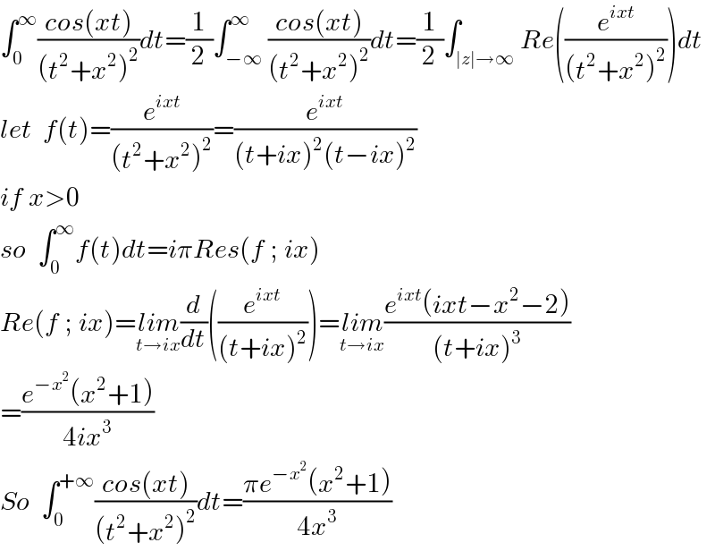 ∫_0 ^∞ ((cos(xt))/((t^2 +x^2 )^2 ))dt=(1/2)∫_(−∞) ^∞ ((cos(xt))/((t^2 +x^2 )^2 ))dt=(1/2)∫_(∣z∣→∞) Re((e^(ixt) /((t^2 +x^2 )^2 )))dt  let  f(t)=(e^(ixt) /((t^2 +x^2 )^2 ))=(e^(ixt) /((t+ix)^2 (t−ix)^2 ))  if x>0  so  ∫_0 ^∞ f(t)dt=iπRes(f ; ix)   Re(f ; ix)=lim_(t→ix) (d/dt)((e^(ixt) /((t+ix)^2 )))=lim_(t→ix) ((e^(ixt) (ixt−x^2 −2))/((t+ix)^3 ))  =((e^(−x^2 ) (x^2 +1))/(4ix^3 ))  So  ∫_0 ^(+∞) ((cos(xt))/((t^2 +x^2 )^2 ))dt=((πe^(−x^2 ) (x^2 +1))/(4x^3 ))  