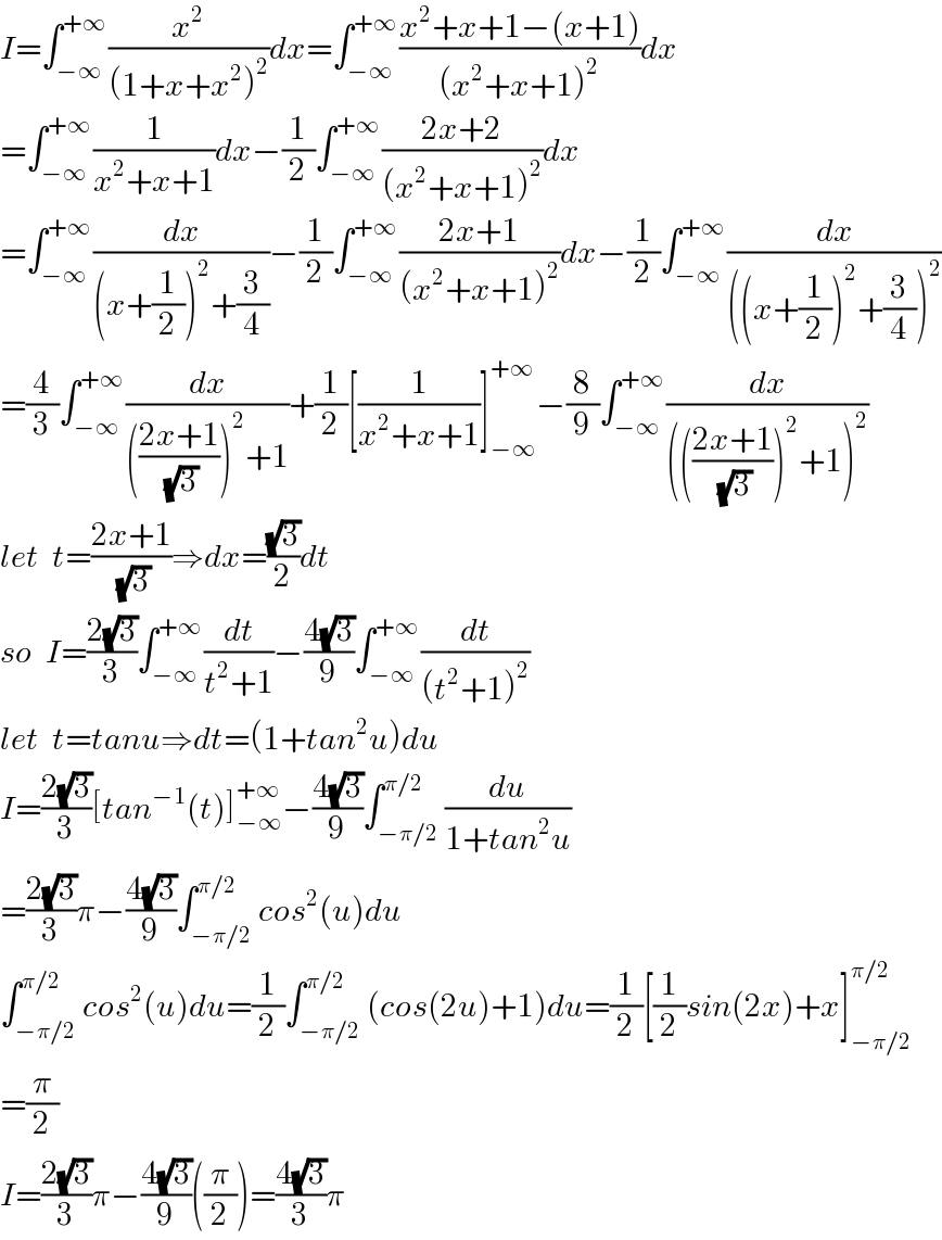 I=∫_(−∞) ^(+∞) (x^2 /((1+x+x^2 )^2 ))dx=∫_(−∞) ^(+∞) ((x^2 +x+1−(x+1))/((x^2 +x+1)^2 ))dx  =∫_(−∞) ^(+∞) (1/(x^2 +x+1))dx−(1/2)∫_(−∞) ^(+∞) ((2x+2)/((x^2 +x+1)^2 ))dx  =∫_(−∞) ^(+∞) (dx/((x+(1/2))^2 +(3/4)))−(1/2)∫_(−∞) ^(+∞) ((2x+1)/((x^2 +x+1)^2 ))dx−(1/2)∫_(−∞) ^(+∞) (dx/(((x+(1/2))^2 +(3/4))^2 ))  =(4/3)∫_(−∞) ^(+∞) (dx/((((2x+1)/(√3)))^2 +1))+(1/2)[(1/(x^2 +x+1))]_(−∞) ^(+∞) −(8/9)∫_(−∞) ^(+∞) (dx/(((((2x+1)/(√3)))^2 +1)^2 ))  let  t=((2x+1)/(√3))⇒dx=((√3)/2)dt  so  I=((2(√3))/3)∫_(−∞) ^(+∞) (dt/(t^2 +1))−((4(√3))/9)∫_(−∞) ^(+∞) (dt/((t^2 +1)^2 ))  let  t=tanu⇒dt=(1+tan^2 u)du  I=((2(√3))/3)[tan^(−1) (t)]_(−∞) ^(+∞) −((4(√3))/9)∫_(−π/2) ^(π/2) (du/(1+tan^2 u))  =((2(√3))/3)π−((4(√3))/9)∫_(−π/2) ^(π/2) cos^2 (u)du  ∫_(−π/2) ^(π/2) cos^2 (u)du=(1/2)∫_(−π/2) ^(π/2) (cos(2u)+1)du=(1/2)[(1/2)sin(2x)+x]_(−π/2) ^(π/2)   =(π/2)  I=((2(√3))/3)π−((4(√3))/9)((π/2))=((4(√3))/3)π  
