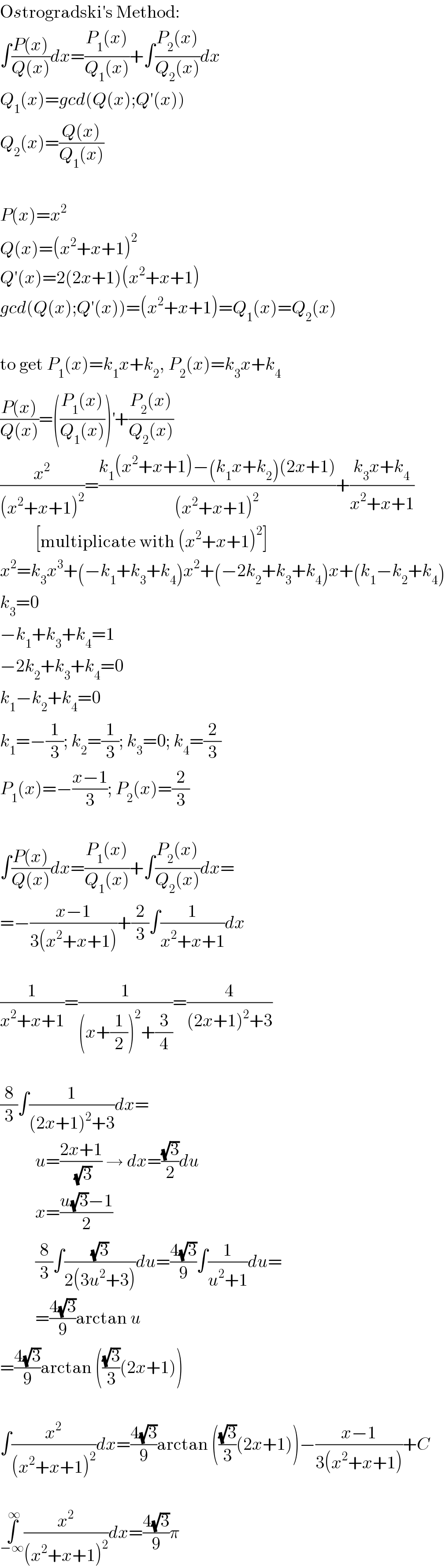 Ostrogradski′s Method:  ∫((P(x))/(Q(x)))dx=((P_1 (x))/(Q_1 (x)))+∫((P_2 (x))/(Q_2 (x)))dx  Q_1 (x)=gcd(Q(x);Q′(x))  Q_2 (x)=((Q(x))/(Q_1 (x)))    P(x)=x^2   Q(x)=(x^2 +x+1)^2   Q′(x)=2(2x+1)(x^2 +x+1)  gcd(Q(x);Q′(x))=(x^2 +x+1)=Q_1 (x)=Q_2 (x)    to get P_1 (x)=k_1 x+k_2 , P_2 (x)=k_3 x+k_4   ((P(x))/(Q(x)))=(((P_1 (x))/(Q_1 (x))))^′ +((P_2 (x))/(Q_2 (x)))  (x^2 /((x^2 +x+1)^2 ))=((k_1 (x^2 +x+1)−(k_1 x+k_2 )(2x+1))/((x^2 +x+1)^2 ))+((k_3 x+k_4 )/(x^2 +x+1))            [multiplicate with (x^2 +x+1)^2 ]  x^2 =k_3 x^3 +(−k_1 +k_3 +k_4 )x^2 +(−2k_2 +k_3 +k_4 )x+(k_1 −k_2 +k_4 )  k_3 =0  −k_1 +k_3 +k_4 =1  −2k_2 +k_3 +k_4 =0  k_1 −k_2 +k_4 =0  k_1 =−(1/3); k_2 =(1/3); k_3 =0; k_4 =(2/3)  P_1 (x)=−((x−1)/3); P_2 (x)=(2/3)    ∫((P(x))/(Q(x)))dx=((P_1 (x))/(Q_1 (x)))+∫((P_2 (x))/(Q_2 (x)))dx=  =−((x−1)/(3(x^2 +x+1)))+(2/3)∫(1/(x^2 +x+1))dx    (1/(x^2 +x+1))=(1/((x+(1/2))^2 +(3/4)))=(4/((2x+1)^2 +3))    (8/3)∫(1/((2x+1)^2 +3))dx=            u=((2x+1)/(√3)) → dx=((√3)/2)du            x=((u(√3)−1)/2)            (8/3)∫((√3)/(2(3u^2 +3)))du=((4(√3))/9)∫(1/(u^2 +1))du=            =((4(√3))/9)arctan u  =((4(√3))/9)arctan (((√3)/3)(2x+1))    ∫(x^2 /((x^2 +x+1)^2 ))dx=((4(√3))/9)arctan (((√3)/3)(2x+1))−((x−1)/(3(x^2 +x+1)))+C    ∫_(−∞) ^∞ (x^2 /((x^2 +x+1)^2 ))dx=((4(√3))/9)π  
