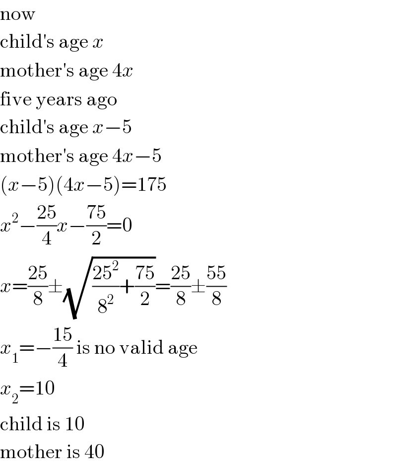 now  child′s age x  mother′s age 4x  five years ago  child′s age x−5  mother′s age 4x−5  (x−5)(4x−5)=175  x^2 −((25)/4)x−((75)/2)=0  x=((25)/8)±(√(((25^2 )/8^2 )+((75)/2)))=((25)/8)±((55)/8)  x_1 =−((15)/4) is no valid age  x_2 =10  child is 10  mother is 40  