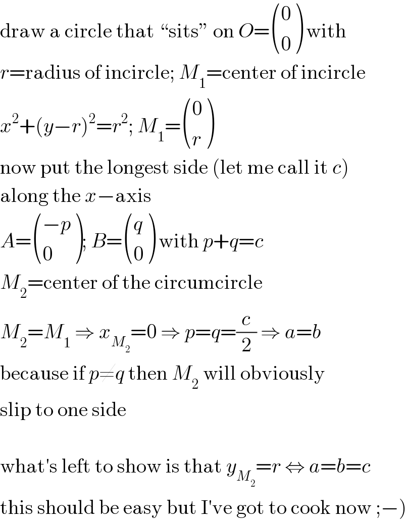 draw a circle that “sits” on O= ((0),(0) ) with  r=radius of incircle; M_1 =center of incircle  x^2 +(y−r)^2 =r^2 ; M_1 = ((0),(r) )  now put the longest side (let me call it c)  along the x−axis  A= (((−p)),(0) ); B= ((q),(0) ) with p+q=c  M_2 =center of the circumcircle  M_2 =M_1  ⇒ x_M_2  =0 ⇒ p=q=(c/2) ⇒ a=b  because if p≠q then M_2  will obviously  slip to one side    what′s left to show is that y_M_2  =r ⇔ a=b=c  this should be easy but I′ve got to cook now ;−)  