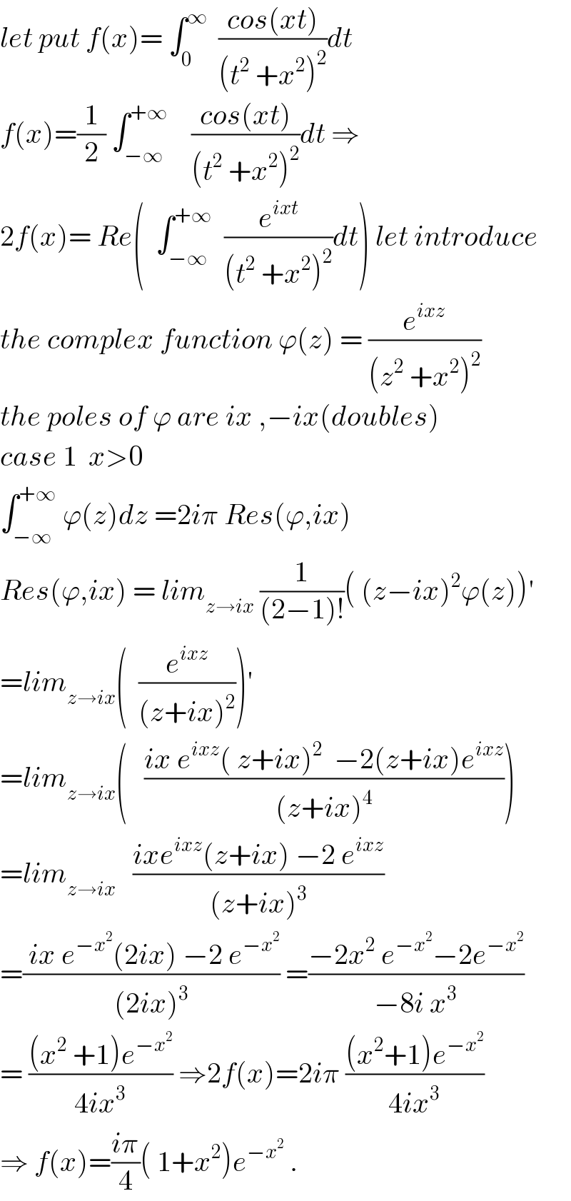 let put f(x)= ∫_0 ^∞   ((cos(xt))/((t^2  +x^2 )^2 ))dt  f(x)=(1/2) ∫_(−∞) ^(+∞)     ((cos(xt))/((t^2  +x^2 )^2 ))dt ⇒  2f(x)= Re(  ∫_(−∞) ^(+∞)   (e^(ixt) /((t^2  +x^2 )^2 ))dt) let introduce  the complex function ϕ(z) = (e^(ixz) /((z^2  +x^2 )^2 ))  the poles of ϕ are ix ,−ix(doubles)  case 1  x>0  ∫_(−∞) ^(+∞)  ϕ(z)dz =2iπ Res(ϕ,ix)  Res(ϕ,ix) = lim_(z→ix)  (1/((2−1)!))( (z−ix)^2 ϕ(z))^′   =lim_(z→ix) (  (e^(ixz) /((z+ix)^2 )))^′   =lim_(z→ix) (   ((ix e^(ixz) ( z+ix)^2   −2(z+ix)e^(ixz) )/((z+ix)^4 )))  =lim_(z→ix)    ((ixe^(ixz) (z+ix) −2 e^(ixz) )/((z+ix)^3 ))  =(( ix e^(−x^2 ) (2ix) −2 e^(−x^2 ) )/((2ix)^3 )) =((−2x^2  e^(−x^2 ) −2e^(−x^2 ) )/(−8i x^3 ))   = (((x^2  +1)e^(−x^2 ) )/(4ix^3 )) ⇒2f(x)=2iπ (((x^2 +1)e^(−x^2 ) )/(4ix^3 ))  ⇒ f(x)=((iπ)/4)( 1+x^2 )e^(−x^2 )  .  