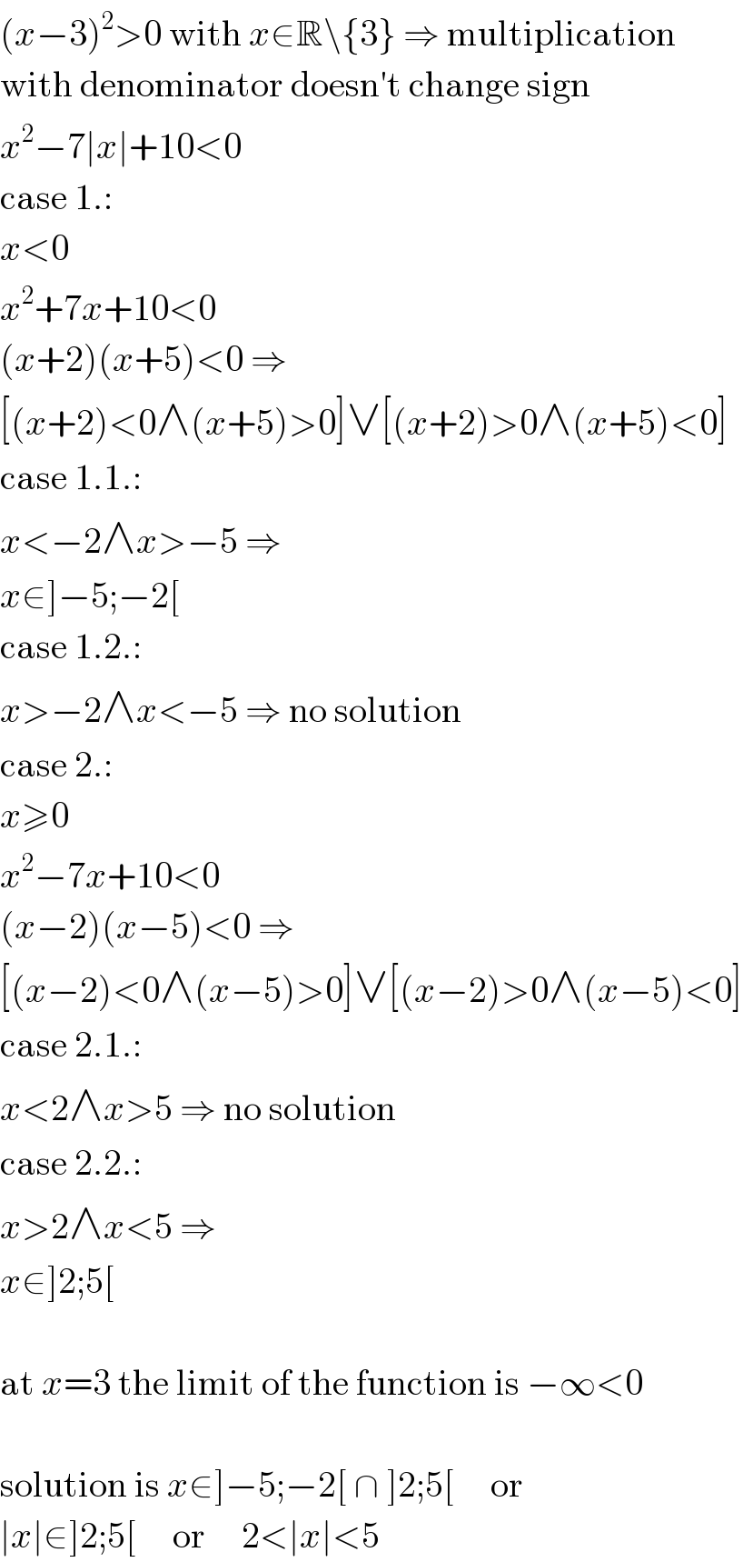 (x−3)^2 >0 with x∈R\{3} ⇒ multiplication  with denominator doesn′t change sign  x^2 −7∣x∣+10<0  case 1.:  x<0  x^2 +7x+10<0  (x+2)(x+5)<0 ⇒  [(x+2)<0∧(x+5)>0]∨[(x+2)>0∧(x+5)<0]  case 1.1.:  x<−2∧x>−5 ⇒  x∈]−5;−2[  case 1.2.:  x>−2∧x<−5 ⇒ no solution  case 2.:  x≥0  x^2 −7x+10<0  (x−2)(x−5)<0 ⇒  [(x−2)<0∧(x−5)>0]∨[(x−2)>0∧(x−5)<0]  case 2.1.:  x<2∧x>5 ⇒ no solution  case 2.2.:  x>2∧x<5 ⇒  x∈]2;5[    at x=3 the limit of the function is −∞<0    solution is x∈]−5;−2[ ∩ ]2;5[     or  ∣x∣∈]2;5[     or     2<∣x∣<5  