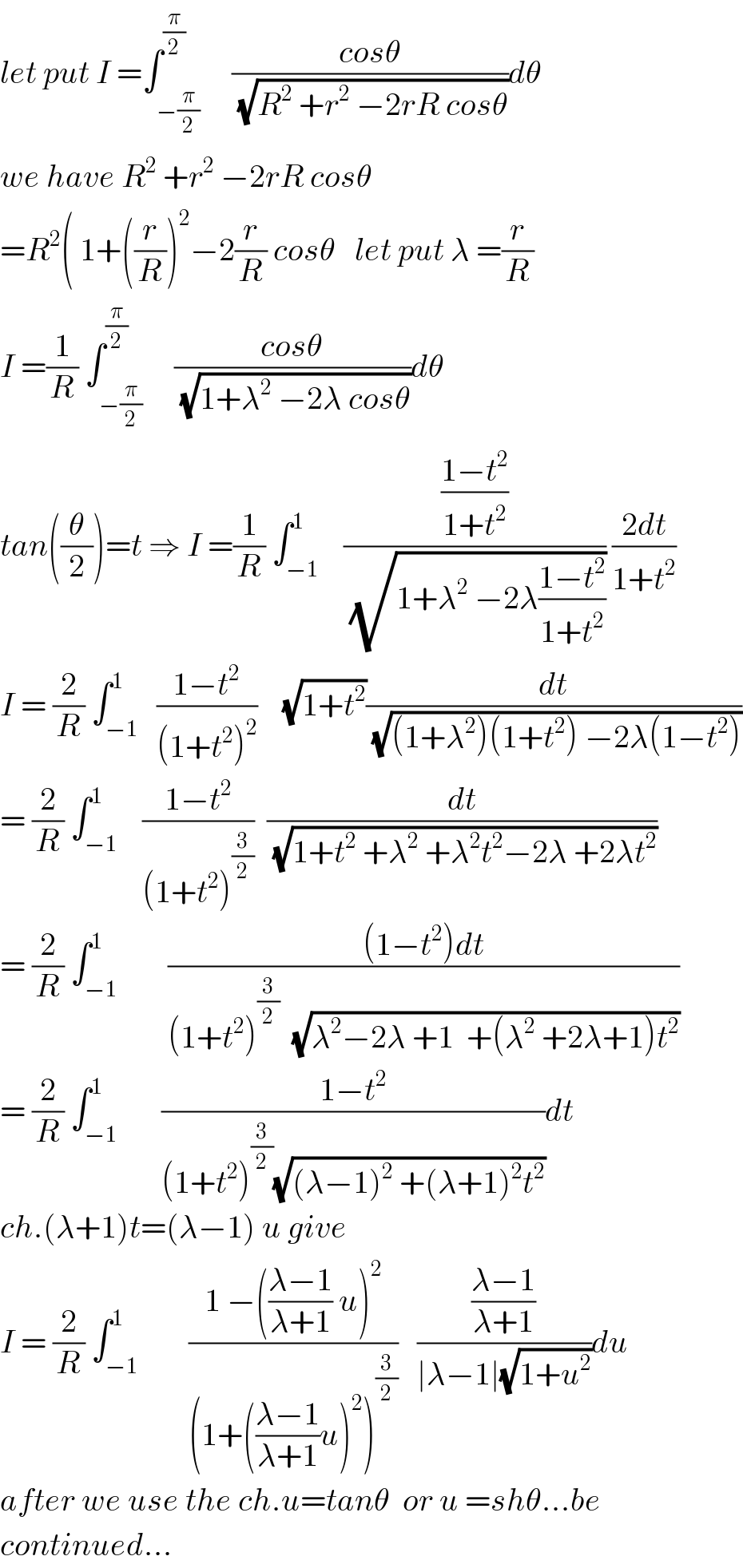 let put I =∫_(−(π/2)) ^(π/2)     ((cosθ)/(√(R^2  +r^2  −2rR cosθ)))dθ  we have R^2  +r^2  −2rR cosθ  =R^2 ( 1+((r/R))^2 −2(r/R) cosθ   let put λ =(r/R)  I =(1/R) ∫_(−(π/2)) ^(π/2)     ((cosθ)/(√(1+λ^2  −2λ cosθ)))dθ  tan((θ/2))=t ⇒ I =(1/R) ∫_(−1) ^1    (((1−t^2 )/(1+t^2 ))/(√(1+λ^2  −2λ((1−t^2 )/(1+t^2 ))))) ((2dt)/(1+t^2 ))  I = (2/R) ∫_(−1) ^1   ((1−t^2 )/((1+t^2 )^2 ))    (√(1+t^2 ))(dt/(√((1+λ^2 )(1+t^2 ) −2λ(1−t^2 ))))  = (2/R) ∫_(−1) ^1    ((1−t^2 )/((1+t^2 )^(3/2) ))  (dt/(√(1+t^2  +λ^2  +λ^2 t^2 −2λ +2λt^2 )))  = (2/R) ∫_(−1) ^1        (((1−t^2 )dt)/((1+t^2 )^(3/2)   (√(λ^2 −2λ +1  +(λ^2  +2λ+1)t^2 ))))  = (2/R) ∫_(−1) ^1       ((1−t^2 )/((1+t^2 )^(3/2) (√((λ−1)^2  +(λ+1)^2 t^2 ))))dt  ch.(λ+1)t=(λ−1) u give  I = (2/R) ∫_(−1) ^1        ((1 −(((λ−1)/(λ+1)) u)^2 )/((1+(((λ−1)/(λ+1))u)^2 )^(3/2) ))   (((λ−1)/(λ+1))/(∣λ−1∣(√(1+u^2 ))))du  after we use the ch.u=tanθ  or u =shθ...be  continued...  