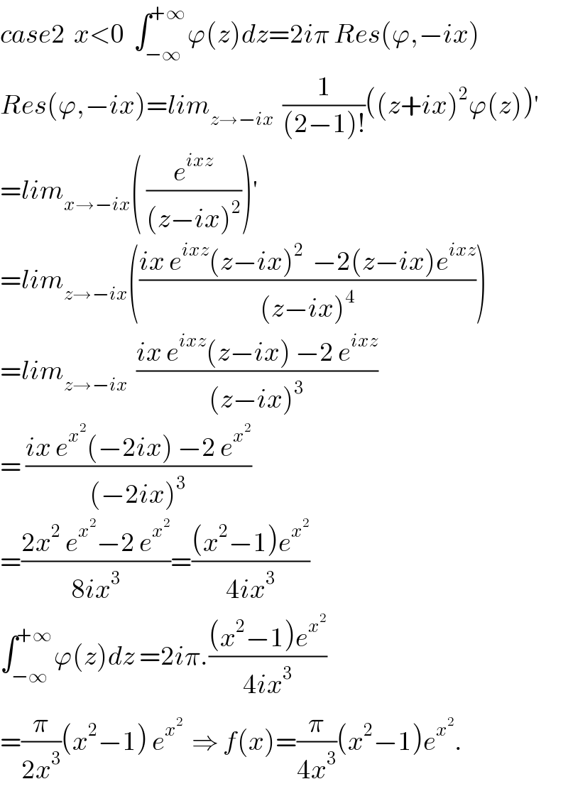 case2  x<0  ∫_(−∞) ^(+∞) ϕ(z)dz=2iπ Res(ϕ,−ix)  Res(ϕ,−ix)=lim_(z→−ix)   (1/((2−1)!))((z+ix)^2 ϕ(z))^′   =lim_(x→−ix) ( (e^(ixz) /((z−ix)^2 )))^′   =lim_(z→−ix) (((ix e^(ixz) (z−ix)^2   −2(z−ix)e^(ixz) )/((z−ix)^4 )))  =lim_(z→−ix)   ((ix e^(ixz) (z−ix) −2 e^(ixz) )/((z−ix)^3 ))  = ((ix e^x^2  (−2ix) −2 e^x^2  )/((−2ix)^3 ))  =((2x^2  e^x^2  −2 e^x^2  )/(8ix^3 ))=(((x^2 −1)e^x^2  )/(4ix^3 ))  ∫_(−∞) ^(+∞) ϕ(z)dz =2iπ.(((x^2 −1)e^x^2  )/(4ix^3 ))  =(π/(2x^3 ))(x^2 −1) e^x^2    ⇒ f(x)=(π/(4x^3 ))(x^2 −1)e^x^2  .  