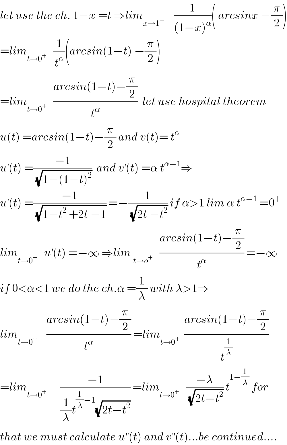 let use the ch. 1−x =t ⇒lim_(x→1^− )     (1/((1−x)^α ))( arcsinx −(π/2))  =lim_(t→0^+ )    (1/t^α )(arcsin(1−t) −(π/2))  =lim_(t→0^+ )    ((arcsin(1−t)−(π/2))/t^α )  let use hospital theorem  u(t) =arcsin(1−t)−(π/2) and v(t)= t^α   u^′ (t) =((−1)/(√(1−(1−t)^2 )))  and v^′ (t) =α t^(α−1) ⇒  u^′ (t) =((−1)/(√(1−t^2  +2t −1))) =−(1/(√(2t −t^2 ))) if α>1 lim α t^(α−1)  =0^+   lim_(t→0^+ )    u^′ (t) =−∞ ⇒lim _(t→o^+ )    ((arcsin(1−t)−(π/2))/t^α ) =−∞  if 0<α<1 we do the ch.α =(1/λ) with λ>1⇒  lim_(t→0^+ )     ((arcsin(1−t)−(π/2))/t^α ) =lim_(t→0^+ )   ((arcsin(1−t)−(π/2))/t^(1/λ) )  =lim_(t→0^+ )       ((−1)/((1/λ)t^((1/λ)−1) (√(2t−t^2 )))) =lim_(t→0^+ )    ((−λ)/(√(2t−t^2 ))) t^(1−(1/λ))  for  that we must calculate u^(′′) (t) and v^(′′) (t)...be continued....  