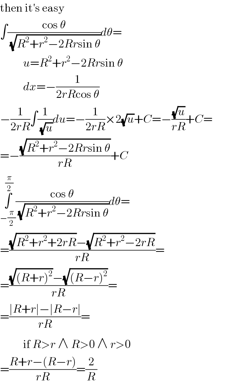 then it′s easy  ∫((cos θ)/(√(R^2 +r^2 −2Rrsin θ)))dθ=            u=R^2 +r^2 −2Rrsin θ            dx=−(1/(2rRcos θ))  −(1/(2rR))∫(1/(√u))du=−(1/(2rR))×2(√u)+C=−((√u)/(rR))+C=  =−((√(R^2 +r^2 −2Rrsin θ))/(rR))+C  ∫_(−(π/2)) ^(π/2) ((cos θ)/(√(R^2 +r^2 −2Rrsin θ)))dθ=  =(((√(R^2 +r^2 +2rR))−(√(R^2 +r^2 −2rR)))/(rR))=  =(((√((R+r)^2 ))−(√((R−r)^2 )))/(rR))=  =((∣R+r∣−∣R−r∣)/(rR))=            if R>r ∧ R>0 ∧ r>0  =((R+r−(R−r))/(rR))=(2/R)  