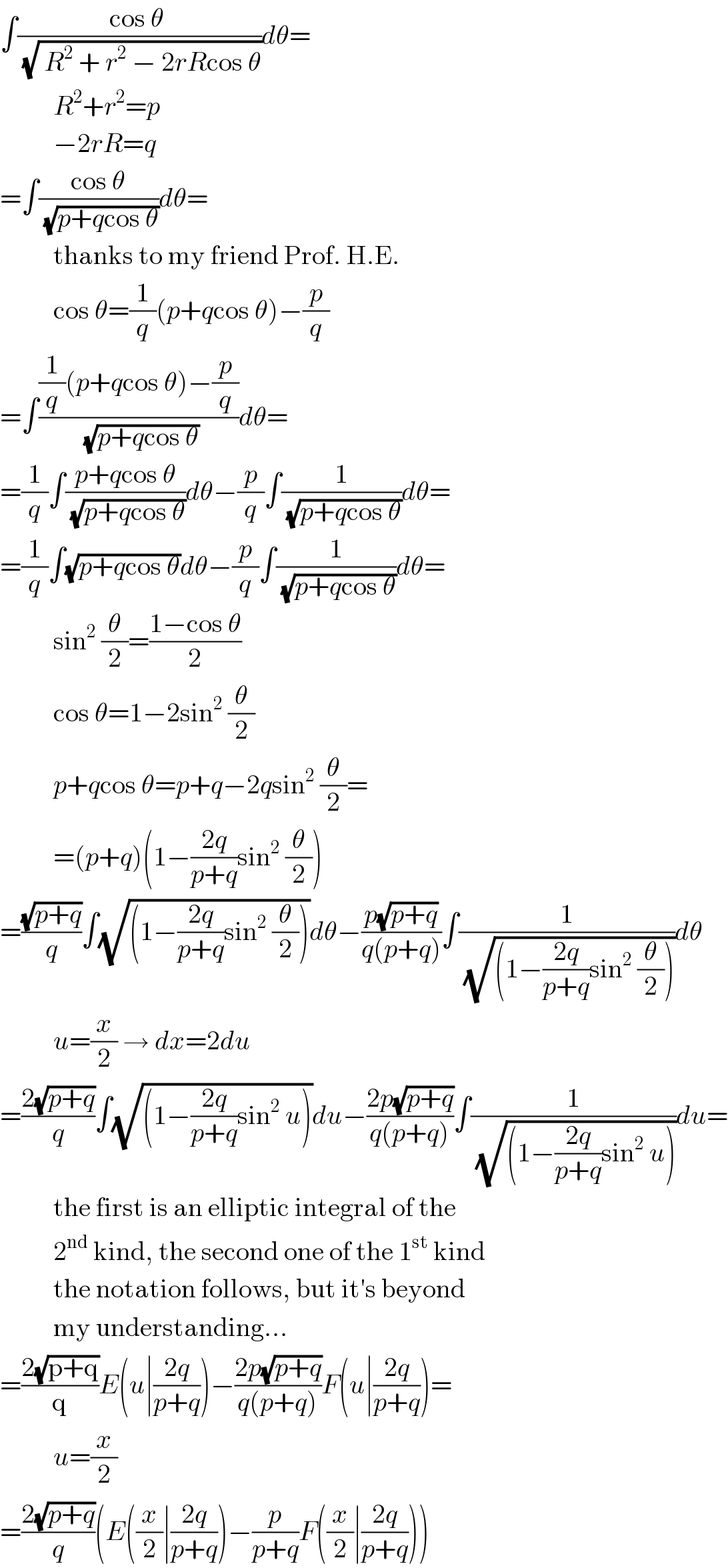 ∫((cos θ )/(√( R^2  + r^2  − 2rRcos θ)))dθ=            R^2 +r^2 =p            −2rR=q  =∫((cos θ)/(√(p+qcos θ)))dθ=            thanks to my friend Prof. H.E.            cos θ=(1/q)(p+qcos θ)−(p/q)  =∫(((1/q)(p+qcos θ)−(p/q))/(√(p+qcos θ)))dθ=  =(1/q)∫((p+qcos θ)/(√(p+qcos θ)))dθ−(p/q)∫(1/(√(p+qcos θ)))dθ=  =(1/q)∫(√(p+qcos θ))dθ−(p/q)∫(1/(√(p+qcos θ)))dθ=            sin^2  (θ/2)=((1−cos θ)/2)            cos θ=1−2sin^2  (θ/2)            p+qcos θ=p+q−2qsin^2  (θ/2)=            =(p+q)(1−((2q)/(p+q))sin^2  (θ/2))  =((√(p+q))/q)∫(√((1−((2q)/(p+q))sin^2  (θ/2))))dθ−((p(√(p+q)))/(q(p+q)))∫(1/(√((1−((2q)/(p+q))sin^2  (θ/2)))))dθ            u=(x/2) → dx=2du  =((2(√(p+q)))/q)∫(√((1−((2q)/(p+q))sin^2  u)))du−((2p(√(p+q)))/(q(p+q)))∫(1/(√((1−((2q)/(p+q))sin^2  u))))du=            the first is an elliptic integral of the            2^(nd)  kind, the second one of the 1^(st)  kind            the notation follows, but it′s beyond            my understanding...  =((2(√(p+q)))/q)E(u∣((2q)/(p+q)))−((2p(√(p+q)))/(q(p+q)))F(u∣((2q)/(p+q)))=            u=(x/2)  =((2(√(p+q)))/q)(E((x/2)∣((2q)/(p+q)))−(p/(p+q))F((x/2)∣((2q)/(p+q))))  