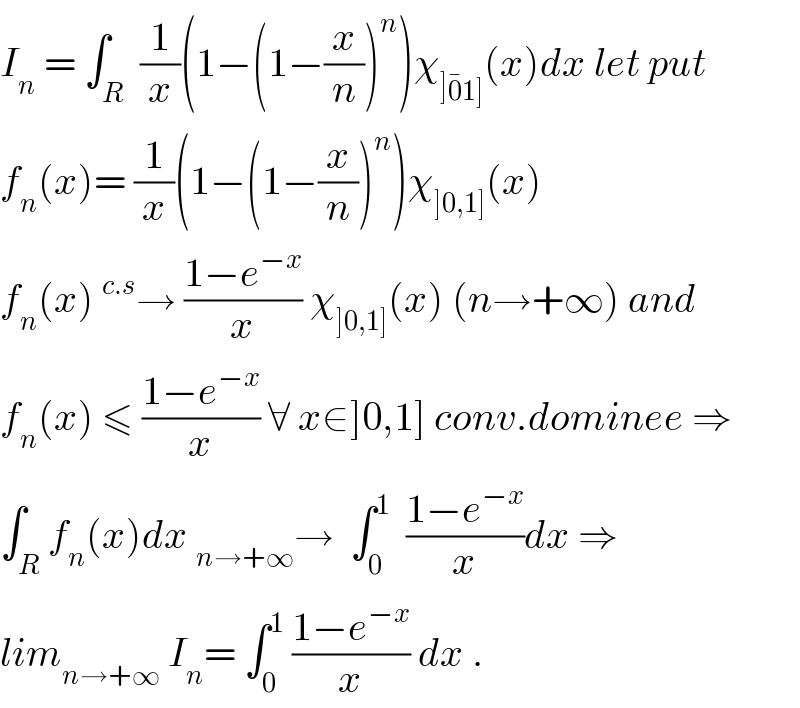 I_n  = ∫_R  (1/x)(1−(1−(x/n))^n )χ_(]0^� 1]) (x)dx let put  f_n (x)= (1/x)(1−(1−(x/n))^n )χ_(]0,1]) (x)  f_n (x)^(c.s) → ((1−e^(−x) )/x) χ_(]0,1]) (x) (n→+∞) and  f_n (x) ≤ ((1−e^(−x) )/x) ∀ x∈]0,1] conv.dominee ⇒  ∫_R f_n (x)dx _(n→+∞) →  ∫_0 ^1   ((1−e^(−x) )/x)dx ⇒  lim_(n→+∞)  I_n = ∫_0 ^1  ((1−e^(−x) )/x) dx .  