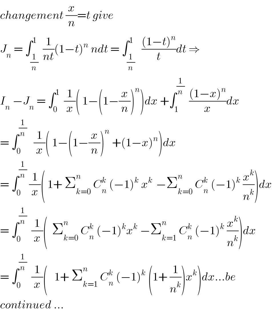 changement (x/n)=t give  J_n  = ∫_(1/n) ^1  (1/(nt))(1−t)^n  ndt = ∫_(1/n) ^1   (((1−t)^n )/t)dt ⇒  I_n  −J_n  = ∫_0 ^1   (1/x)( 1−(1−(x/n))^n )dx +∫_1 ^(1/n)   (((1−x)^n )/x)dx  = ∫_0 ^(1/n)    (1/x)( 1−(1−(x/n))^n  +(1−x)^n )dx  = ∫_0 ^(1/n)  (1/x)( 1+ Σ_(k=0) ^n  C_n ^k  (−1)^k  x^(k )  −Σ_(k=0) ^n  C_n ^k  (−1)^k  (x^k /n^k ))dx  = ∫_0 ^(1/n)   (1/x)(  Σ_(k=0) ^n  C_n ^k  (−1)^k x^k  −Σ_(k=1) ^n  C_n ^k  (−1)^k  (x^k /n^k ))dx  = ∫_0 ^(1/n)   (1/x)(   1+ Σ_(k=1) ^n  C_n ^k  (−1)^k  (1+ (1/n^k ))x^k )dx...be  continued ...  
