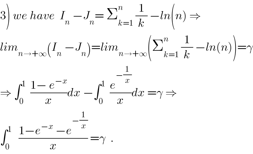 3) we have  I_n  −J_n = Σ_(k=1) ^n  (1/k) −ln(n) ⇒  lim_(n→+∞) (I_n  −J_n )=lim_(n→+∞) (Σ_(k=1) ^n  (1/k) −ln(n))=γ  ⇒ ∫_0 ^1   ((1− e^(−x) )/x)dx −∫_0 ^1   (e^(−(1/x)) /x)dx =γ ⇒  ∫_0 ^1    ((1−e^(−x)  −e^(−(1/x)) )/x) =γ  .  