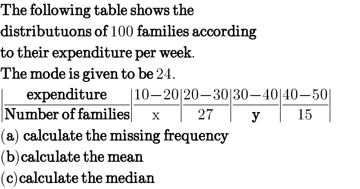 The following table shows the  distributuons of 100 families according  to their expenditure per week.  The mode is given to be 24.  ∣((expenditure)/(Number of families))∣((10−20)/x)∣((20−30)/(27))∣((30−40)/y)∣((40−50)/(15))∣  (a) calculate the missing frequency  (b)calculate the mean  (c)calculate the median  