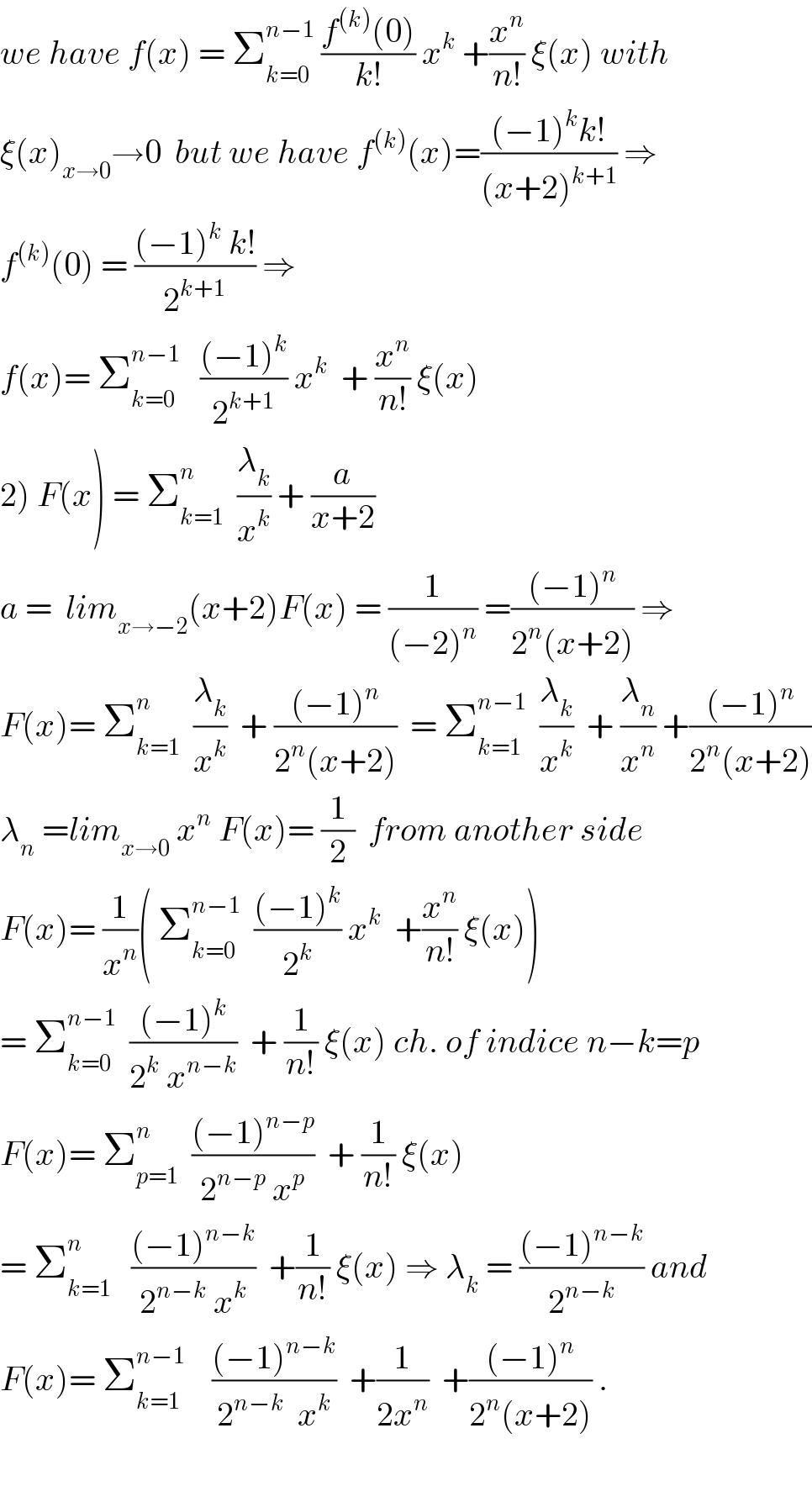 we have f(x) = Σ_(k=0) ^(n−1)  ((f^((k)) (0))/(k!)) x^k  +(x^n /(n!)) ξ(x) with  ξ(x)_(x→0) →0  but we have f^((k)) (x)=(((−1)^k k!)/((x+2)^(k+1) )) ⇒  f^((k)) (0) = (((−1)^k  k!)/2^(k+1) ) ⇒  f(x)= Σ_(k=0) ^(n−1)    (((−1)^k )/2^(k+1) ) x^k   + (x^n /(n!)) ξ(x)  2) F(x) = Σ_(k=1) ^n   (λ_k /x^k ) + (a/(x+2))  a =  lim_(x→−2) (x+2)F(x) = (1/((−2)^n )) =(((−1)^n )/(2^n (x+2))) ⇒  F(x)= Σ_(k=1) ^n   (λ_k /x^k )  + (((−1)^n )/(2^n (x+2)))  = Σ_(k=1) ^(n−1)   (λ_k /x^k )  + (λ_n /x^n ) +(((−1)^n )/(2^n (x+2)))  λ_n  =lim_(x→0)  x^n  F(x)= (1/2)  from another side  F(x)= (1/x^n )( Σ_(k=0) ^(n−1)   (((−1)^k )/2^k ) x^k   +(x^n /(n!)) ξ(x))  = Σ_(k=0) ^(n−1)   (((−1)^k )/(2^k  x^(n−k) ))  + (1/(n!)) ξ(x) ch. of indice n−k=p  F(x)= Σ_(p=1) ^n   (((−1)^(n−p) )/(2^(n−p)  x^p ))  + (1/(n!)) ξ(x)  = Σ_(k=1) ^n    (((−1)^(n−k) )/(2^(n−k)  x^k ))  +(1/(n!)) ξ(x) ⇒ λ_k  = (((−1)^(n−k) )/2^(n−k) ) and  F(x)= Σ_(k=1) ^(n−1)     (((−1)^(n−k) )/(2^(n−k)   x^k ))  +(1/(2x^n ))  +(((−1)^n )/(2^n (x+2))) .    
