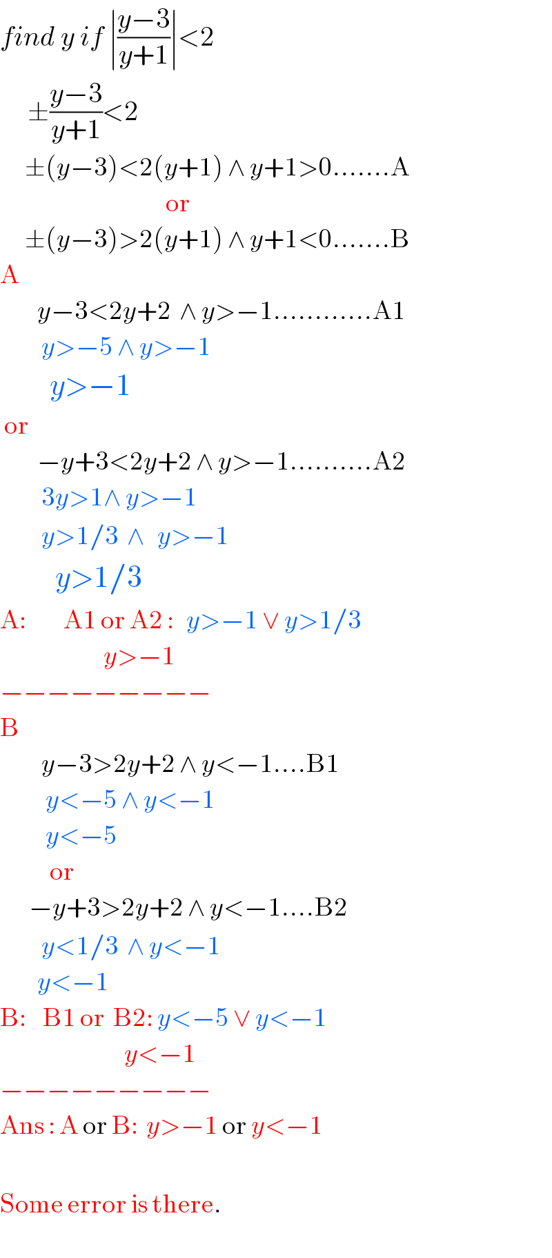 find y if ∣((y−3)/(y+1))∣<2       ±((y−3)/(y+1))<2        ±(y−3)<2(y+1) ∧ y+1>0.......A                                          or        ±(y−3)>2(y+1) ∧ y+1<0.......B  A           y−3<2y+2  ∧ y>−1............A1            y>−5 ∧ y>−1           y>−1   or           −y+3<2y+2 ∧ y>−1..........A2            3y>1∧ y>−1            y>1/3  ∧   y>−1            y>1/3    A:         A1 or A2 :   y>−1 ∨ y>1/3                            y>−1  −−−−−−−−−  B            y−3>2y+2 ∧ y<−1....B1             y<−5 ∧ y<−1             y<−5              or         −y+3>2y+2 ∧ y<−1....B2            y<1/3  ∧ y<−1           y<−1  B:    B1 or  B2: y<−5 ∨ y<−1                                y<−1  −−−−−−−−−  Ans : A or B:  y>−1 or y<−1                           Some error is there.  