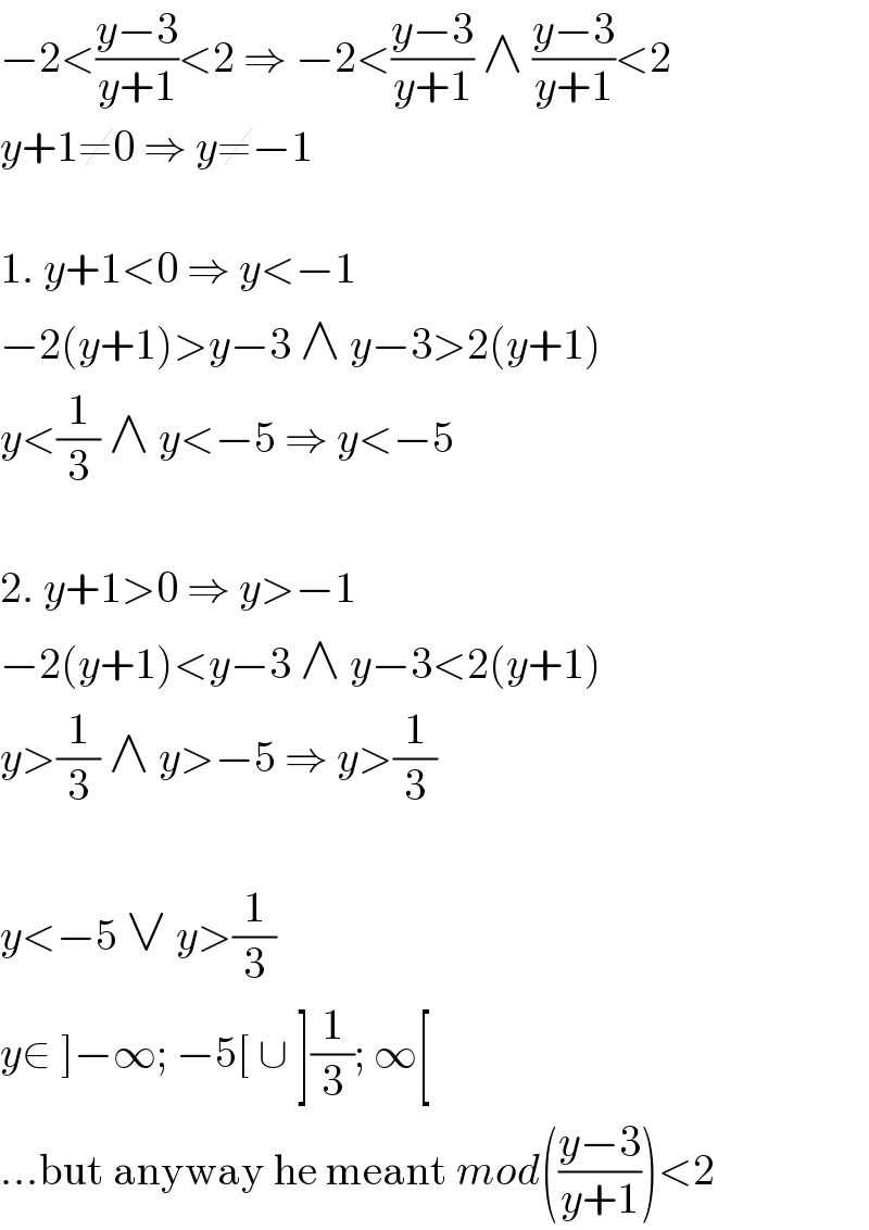 −2<((y−3)/(y+1))<2 ⇒ −2<((y−3)/(y+1)) ∧ ((y−3)/(y+1))<2  y+1≠0 ⇒ y≠−1    1. y+1<0 ⇒ y<−1  −2(y+1)>y−3 ∧ y−3>2(y+1)  y<(1/3) ∧ y<−5 ⇒ y<−5    2. y+1>0 ⇒ y>−1  −2(y+1)<y−3 ∧ y−3<2(y+1)  y>(1/3) ∧ y>−5 ⇒ y>(1/3)    y<−5 ∨ y>(1/3)  y∈ ]−∞; −5[ ∪ ](1/3); ∞[  ...but anyway he meant mod(((y−3)/(y+1)))<2  