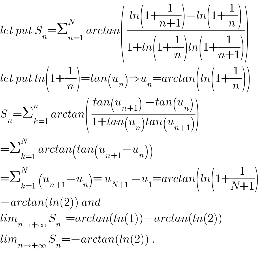 let put S_n =Σ_(n=1) ^N  arctan( ((ln(1+(1/(n+1)))−ln(1+(1/n)))/(1+ln(1+(1/n))ln(1+(1/(n+1))))))  let put ln(1+(1/n))=tan(u_n )⇒u_n =arctan(ln(1+(1/n)))  S_n =Σ_(k=1) ^n  arctan( ((tan(u_(n+1) ) −tan(u_n ))/(1+tan(u_n )tan(u_(n+1) ))))  =Σ_(k=1) ^N  arctan(tan(u_(n+1) −u_n ))  =Σ_(k=1) ^N  (u_(n+1) −u_n )= u_(N+1)  −u_1 =arctan(ln(1+(1/(N+1)))  −arctan(ln(2)) and   lim_(n→+∞)  S_n   =arctan(ln(1))−arctan(ln(2))  lim_(n→+∞)  S_n =−arctan(ln(2)) .    