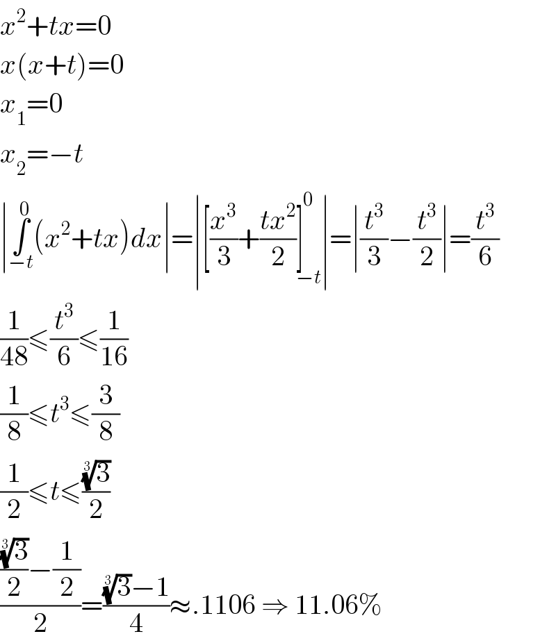 x^2 +tx=0  x(x+t)=0  x_1 =0  x_2 =−t  ∣∫_(−t) ^0 (x^2 +tx)dx∣=∣[(x^3 /3)+((tx^2 )/2)]_(−t) ^0 ∣=∣(t^3 /3)−(t^3 /2)∣=(t^3 /6)  (1/(48))≤(t^3 /6)≤(1/(16))  (1/8)≤t^3 ≤(3/8)  (1/2)≤t≤((3)^(1/3) /2)  ((((3)^(1/3) /2)−(1/2))/2)=(((3)^(1/3) −1)/4)≈.1106 ⇒ 11.06%  