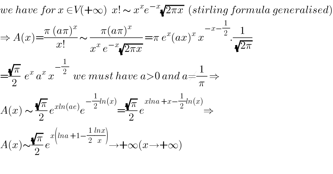 we have for x ∈V(+∞)  x! ∼ x^x e^(−x) (√(2πx))  (stirling formula generalised)  ⇒ A(x)=((π (aπ)^x )/(x!)) ∼ ((π(aπ)^x )/(x^x  e^(−x) (√(2πx)))) =π e^x (ax)^x  x^(−x−(1/2)) .(1/(√(2π)))  =((√π)/2)  e^x  a^x  x^(−(1/2))   we must have a>0 and a≠(1/π) ⇒_   A(x) ∼ ((√π)/2) e^(xln(ae)) e^(−(1/2)ln(x)) =((√π)/2) e^(xlna +x−(1/2)ln(x)) ⇒  A(x)∼((√π)/2) e^(x(lna +1−(1/2)((lnx)/x))) →+∞(x→+∞)    