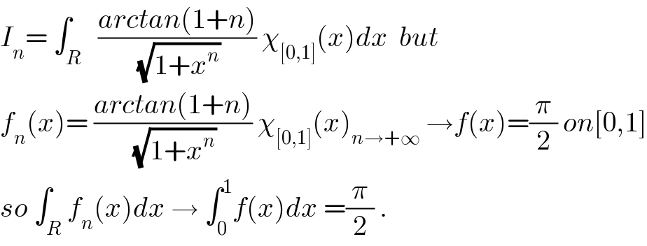 I_n = ∫_R   ((arctan(1+n))/(√(1+x^n ))) χ_([0,1]) (x)dx  but  f_n (x)= ((arctan(1+n))/(√(1+x^n ))) χ_([0,1]) (x)_(n→+∞)  →f(x)=(π/2) on[0,1]  so ∫_R f_n (x)dx → ∫_0 ^1 f(x)dx =(π/2) .  