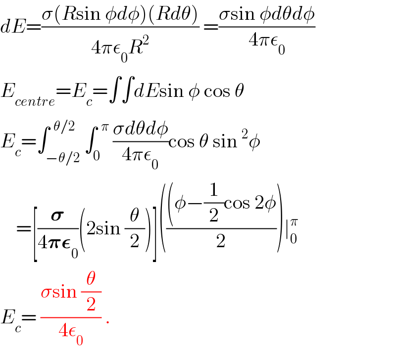 dE=((σ(Rsin φdφ)(Rdθ))/(4πε_0 R^2 )) =((σsin φdθdφ)/(4πε_0 ))  E_(centre) =E_c =∫∫dEsin φ cos θ  E_c =∫_(−θ/2) ^(  θ/2) ∫_0 ^(  π)  ((σdθdφ)/(4πε_0 ))cos θ sin^2 φ      =[(𝛔/(4𝛑𝛆_0 ))(2sin (θ/2))]((((φ−(1/2)cos 2φ)/2))∣_0 ^π    E_c = ((σsin (θ/2))/(4ε_0 )) .  