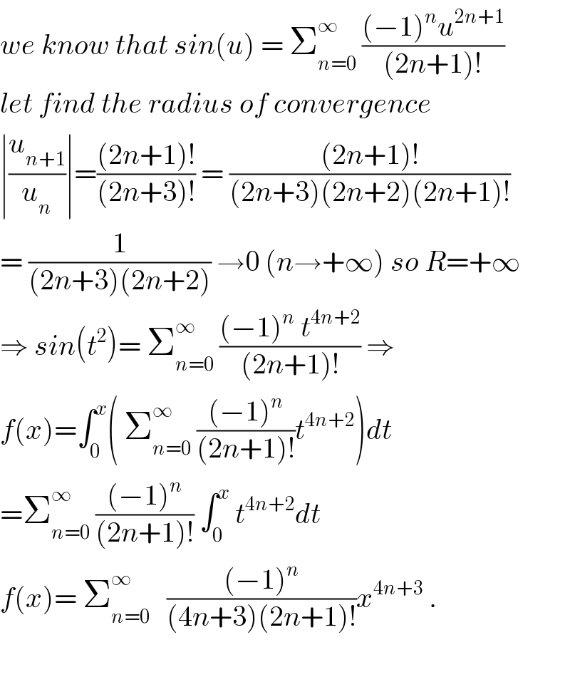 we know that sin(u) = Σ_(n=0) ^∞  (((−1)^n u^(2n+1) )/((2n+1)!))  let find the radius of convergence  ∣(u_(n+1) /u_n )∣=(((2n+1)!)/((2n+3)!)) = (((2n+1)!)/((2n+3)(2n+2)(2n+1)!))  = (1/((2n+3)(2n+2))) →0 (n→+∞) so R=+∞  ⇒ sin(t^2 )= Σ_(n=0) ^∞  (((−1)^n  t^(4n+2) )/((2n+1)!)) ⇒  f(x)=∫_0 ^x ( Σ_(n=0) ^∞  (((−1)^n )/((2n+1)!))t^(4n+2) )dt  =Σ_(n=0) ^∞  (((−1)^n )/((2n+1)!)) ∫_0 ^x  t^(4n+2) dt  f(x)= Σ_(n=0) ^∞    (((−1)^n )/((4n+3)(2n+1)!))x^(4n+3)  .    