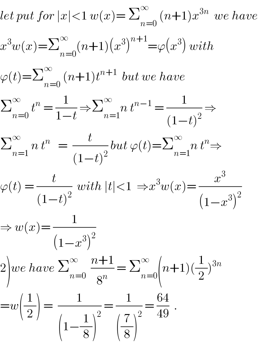 let put for ∣x∣<1 w(x)= Σ_(n=0) ^∞  (n+1)x^(3n)   we have  x^3 w(x)=Σ_(n=0) ^∞ (n+1)(x^3 )^(n+1) =ϕ(x^3 ) with  ϕ(t)=Σ_(n=0) ^∞  (n+1)t^(n+1)   but we have  Σ_(n=0) ^∞  t^n  = (1/(1−t)) ⇒Σ_(n=1) ^∞ n t^(n−1)  = (1/((1−t)^2 )) ⇒  Σ_(n=1) ^∞  n t^n    =  (t/((1−t)^2 )) but ϕ(t)=Σ_(n=1) ^∞ n t^n ⇒  ϕ(t) = (t/((1−t)^2 ))  with ∣t∣<1  ⇒x^3 w(x)= (x^3 /((1−x^3 )^2 ))  ⇒ w(x)= (1/((1−x^3 )^2 ))  2)we have Σ_(n=0) ^∞   ((n+1)/8^n ) = Σ_(n=0) ^∞ (n+1)((1/2))^(3n)   =w((1/2)) =  (1/((1−(1/8))^2 )) = (1/(((7/8))^2 )) = ((64)/(49))  .  